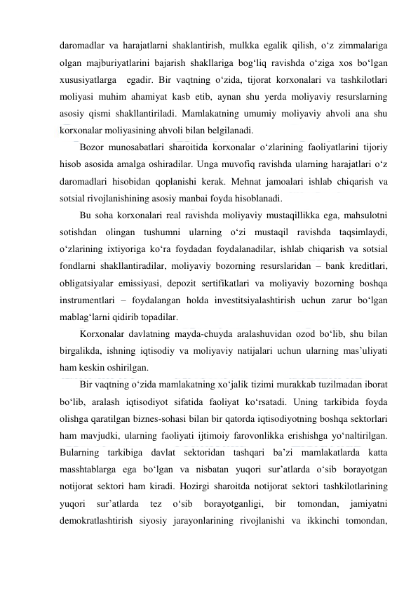  
 
daromadlar va harajatlarni shaklantirish, mulkka egalik qilish, o‘z zimmalariga 
olgan majburiyatlarini bajarish shakllariga bog‘liq ravishda o‘ziga xos bo‘lgan 
xususiyatlarga  egadir. Bir vaqtning o‘zida, tijorat korxonalari va tashkilotlari 
moliyasi muhim ahamiyat kasb etib, aynan shu yerda moliyaviy resurslarning 
asosiy qismi shakllantiriladi. Mamlakatning umumiy moliyaviy ahvoli ana shu 
korxonalar moliyasining ahvoli bilan belgilanadi. 
Bozor munosabatlari sharoitida korxonalar o‘zlarining faoliyatlarini tijoriy 
hisob asosida amalga oshiradilar. Unga muvofiq ravishda ularning harajatlari o‘z 
daromadlari hisobidan qoplanishi kerak. Mehnat jamoalari ishlab chiqarish va 
sotsial rivojlanishining asosiy manbai foyda hisoblanadi. 
Bu soha korxonalari real ravishda moliyaviy mustaqillikka ega, mahsulotni 
sotishdan olingan tushumni ularning o‘zi mustaqil ravishda taqsimlaydi, 
o‘zlarining ixtiyoriga ko‘ra foydadan foydalanadilar, ishlab chiqarish va sotsial 
fondlarni shakllantiradilar, moliyaviy bozorning resurslaridan – bank kreditlari, 
obligatsiyalar emissiyasi, depozit sertifikatlari va moliyaviy bozorning boshqa 
instrumentlari – foydalangan holda investitsiyalashtirish uchun zarur bo‘lgan 
mablag‘larni qidirib topadilar. 
Korxonalar davlatning mayda-chuyda aralashuvidan ozod bo‘lib, shu bilan 
birgalikda, ishning iqtisodiy va moliyaviy natijalari uchun ularning mas’uliyati 
ham keskin oshirilgan. 
Bir vaqtning o‘zida mamlakatning xo‘jalik tizimi murakkab tuzilmadan iborat 
bo‘lib, aralash iqtisodiyot sifatida faoliyat ko‘rsatadi. Uning tarkibida foyda 
olishga qaratilgan biznes-sohasi bilan bir qatorda iqtisodiyotning boshqa sektorlari 
ham mavjudki, ularning faoliyati ijtimoiy farovonlikka erishishga yo‘naltirilgan. 
Bularning tarkibiga davlat sektoridan tashqari ba’zi mamlakatlarda katta 
masshtablarga ega bo‘lgan va nisbatan yuqori sur’atlarda o‘sib borayotgan 
notijorat sektori ham kiradi. Hozirgi sharoitda notijorat sektori tashkilotlarining 
yuqori 
sur’atlarda 
tez 
o‘sib 
borayotganligi, 
bir 
tomondan, 
jamiyatni 
demokratlashtirish siyosiy jarayonlarining rivojlanishi va ikkinchi tomondan, 
