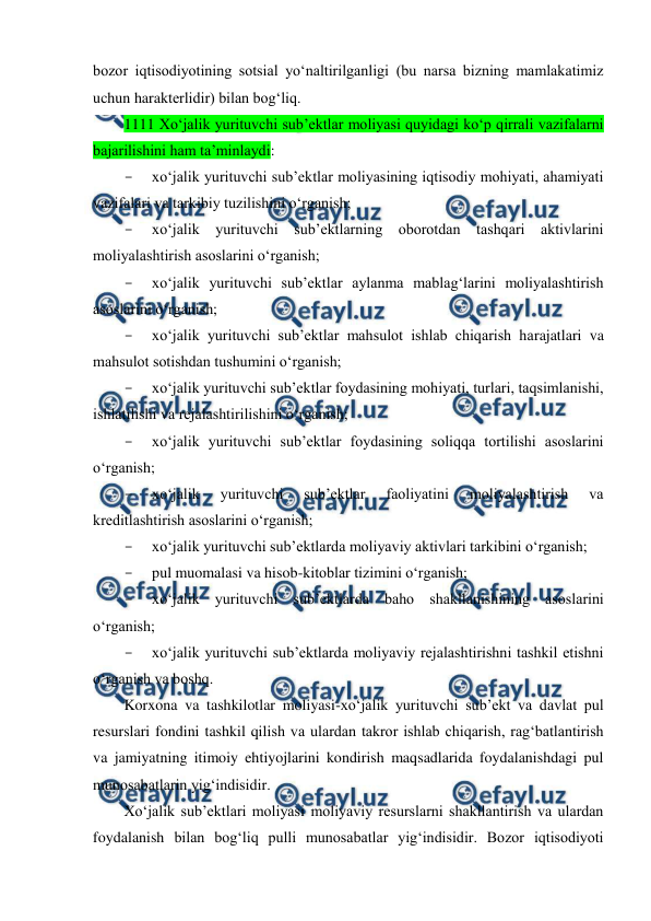  
 
bozor iqtisodiyotining sotsial yo‘naltirilganligi (bu narsa bizning mamlakatimiz 
uchun harakterlidir) bilan bog‘liq. 
1111 Xo‘jalik yurituvchi sub’ektlar moliyasi quyidagi ko‘p qirrali vazifalarni 
bajarilishini ham ta’minlaydi: 
- 
xo‘jalik yurituvchi sub’ektlar moliyasining iqtisodiy mohiyati, ahamiyati 
vazifalari va tarkibiy tuzilishini o‘rganish; 
- 
xo‘jalik yurituvchi sub’ektlarning oborotdan tashqari aktivlarini 
moliyalashtirish asoslarini o‘rganish; 
- 
xo‘jalik yurituvchi sub’ektlar aylanma mablag‘larini moliyalashtirish 
asoslarini o‘rganish; 
- 
xo‘jalik yurituvchi sub’ektlar mahsulot ishlab chiqarish harajatlari va 
mahsulot sotishdan tushumini o‘rganish; 
- 
xo‘jalik yurituvchi sub’ektlar foydasining mohiyati, turlari, taqsimlanishi, 
ishlatilishi va rejalashtirilishini o‘rganish; 
- 
xo‘jalik yurituvchi sub’ektlar foydasining soliqqa tortilishi asoslarini 
o‘rganish; 
- 
xo‘jalik 
yurituvchi 
sub’ektlar 
faoliyatini 
moliyalashtirish 
va 
kreditlashtirish asoslarini o‘rganish; 
- 
xo‘jalik yurituvchi sub’ektlarda moliyaviy aktivlari tarkibini o‘rganish; 
- 
pul muomalasi va hisob-kitoblar tizimini o‘rganish; 
- 
xo‘jalik yurituvchi sub’ektlarda baho shakllanishining asoslarini 
o‘rganish; 
- 
xo‘jalik yurituvchi sub’ektlarda moliyaviy rejalashtirishni tashkil etishni 
o‘rganish va boshq. 
Korxona va tashkilotlar moliyasi-xo‘jalik yurituvchi sub’ekt va davlat pul 
resurslari fondini tashkil qilish va ulardan takror ishlab chiqarish, rag‘batlantirish 
va jamiyatning itimoiy ehtiyojlarini kondirish maqsadlarida foydalanishdagi pul 
munosabatlarin yig‘indisidir. 
Xo‘jalik sub’ektlari moliyasi moliyaviy resurslarni shakllantirish va ulardan 
foydalanish bilan bog‘liq pulli munosabatlar yig‘indisidir. Bozor iqtisodiyoti 
