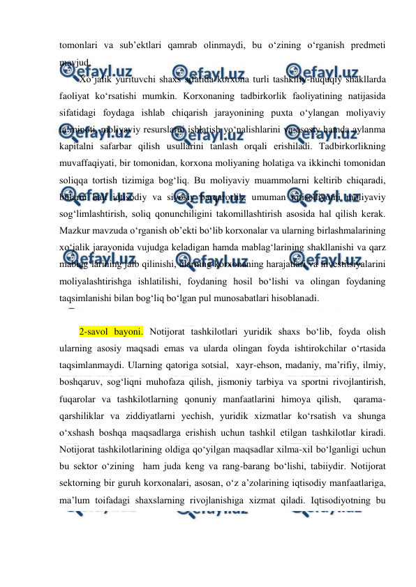  
 
tomonlari va sub’ektlari qamrab olinmaydi, bu o‘zining o‘rganish predmeti 
mavjud. 
Xo‘jalik yurituvchi shaxs sifatida korxona turli tashkiliy-huquqiy shakllarda 
faoliyat ko‘rsatishi mumkin. Korxonaning tadbirkorlik faoliyatining natijasida 
sifatidagi foydaga ishlab chiqarish jarayonining puxta o‘ylangan moliyaviy 
ta’minoti, moliyaviy resurslarni ishlatish yo‘nalishlarini va asosiy hamda aylanma 
kapitalni safarbar qilish usullarini tanlash orqali erishiladi. Tadbirkorlikning 
muvaffaqiyati, bir tomonidan, korxona moliyaning holatiga va ikkinchi tomonidan 
soliqqa tortish tizimiga bog‘liq. Bu moliyaviy muammolarni keltirib chiqaradi, 
bularni hali iqtisodiy va siyosiy barqarorlik, umuman iqtisodiyotni moliyaviy 
sog‘limlashtirish, soliq qonunchiligini takomillashtirish asosida hal qilish kerak. 
Mazkur mavzuda o‘rganish ob’ekti bo‘lib korxonalar va ularning birlashmalarining 
xo‘jalik jarayonida vujudga keladigan hamda mablag‘larining shakllanishi va qarz 
mablag‘larining jalb qilinishi, ularning korxonaning harajatlari va investitsiyalarini 
moliyalashtirishga ishlatilishi, foydaning hosil bo‘lishi va olingan foydaning 
taqsimlanishi bilan bog‘liq bo‘lgan pul munosabatlari hisoblanadi. 
 
2-savol bayoni. Notijorat tashkilotlari yuridik shaxs bo‘lib, foyda olish 
ularning asosiy maqsadi emas va ularda olingan foyda ishtirokchilar o‘rtasida 
taqsimlanmaydi. Ularning qatoriga sotsial,  xayr-ehson, madaniy, ma’rifiy, ilmiy, 
boshqaruv, sog‘liqni muhofaza qilish, jismoniy tarbiya va sportni rivojlantirish, 
fuqarolar va tashkilotlarning qonuniy manfaatlarini himoya qilish,  qarama-
qarshiliklar va ziddiyatlarni yechish, yuridik xizmatlar ko‘rsatish va shunga 
o‘xshash boshqa maqsadlarga erishish uchun tashkil etilgan tashkilotlar kiradi. 
Notijorat tashkilotlarining oldiga qo‘yilgan maqsadlar xilma-xil bo‘lganligi uchun 
bu sektor o‘zining  ham juda keng va rang-barang bo‘lishi, tabiiydir. Notijorat 
sektorning bir guruh korxonalari, asosan, o‘z a’zolarining iqtisodiy manfaatlariga, 
ma’lum toifadagi shaxslarning rivojlanishiga xizmat qiladi. Iqtisodiyotning bu 
