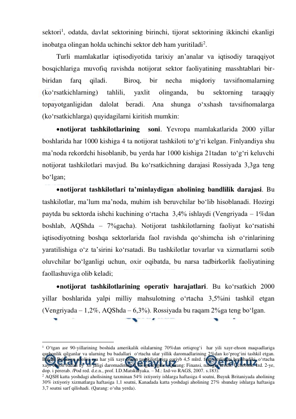  
 
sektori1, odatda, davlat sektorining birinchi, tijorat sektorining ikkinchi ekanligi 
inobatga olingan holda uchinchi sektor deb ham yuritiladi2. 
Turli mamlakatlar iqtisodiyotida tarixiy an’analar va iqtisodiy taraqqiyot 
bosqichlariga muvofiq ravishda notijorat sektor faoliyatining masshtablari bir-
biridan 
farq 
qiladi. 
 
Biroq, 
bir 
necha 
miqdoriy 
tavsifnomalarning 
(ko‘rsatkichlarning) 
tahlili, 
yaxlit 
olinganda, 
bu 
sektorning 
taraqqiy 
topayotganligidan dalolat beradi. Ana shunga o‘xshash tavsifnomalarga 
(ko‘rsatkichlarga) quyidagilarni kiritish mumkin: 
 
notijorat tashkilotlarining  soni. Yevropa mamlakatlarida 2000 yillar 
boshlarida har 1000 kishiga 4 ta notijorat tashkiloti to‘g‘ri kelgan. Finlyandiya shu 
ma’noda rekordchi hisoblanib, bu yerda har 1000 kishiga 21tadan  to‘g‘ri keluvchi  
notijorat tashkilotlari mavjud. Bu ko‘rsatkichning darajasi Rossiyada 3,3ga teng 
bo‘lgan; 
 
notijorat tashkilotlari ta’minlaydigan aholining bandlilik darajasi. Bu 
tashkilotlar, ma’lum ma’noda, muhim ish beruvchilar bo‘lib hisoblanadi. Hozirgi 
paytda bu sektorda ishchi kuchining o‘rtacha  3,4% ishlaydi (Vengriyada – 1%dan 
boshlab, AQShda – 7%gacha). Notijorat tashkilotlarning faoliyat ko‘rsatishi 
iqtisodiyotning boshqa sektorlarida faol ravishda qo‘shimcha ish o‘rinlarining 
yaratilishiga o‘z ta’sirini ko‘rsatadi. Bu tashkilotlar tovarlar va xizmatlarni sotib 
oluvchilar bo‘lganligi uchun, oxir oqibatda, bu narsa tadbirkorlik faoliyatining 
faollashuviga olib keladi; 
 
notijorat tashkilotlarining operativ harajatlari. Bu ko‘rsatkich 2000 
yillar boshlarida yalpi milliy mahsulotning o‘rtacha 3,5%ini tashkil etgan 
(Vengriyada – 1,2%, AQShda – 6,3%). Rossiyada bu raqam 2%ga teng bo‘lgan. 
                                                 
1 O‘tgan asr 90-yillarining boshida amerikalik oilalarning 70%dan ortiqrog‘i  har yili xayr-ehson maqsadlariga 
qurbonlik qilganlar va ularning bu badallari  o‘rtacha ular yillik daromadlarining 2%dan ko‘prog‘ini tashkil etgan. 
Buyuk Britaniya aholisi esa har yili xayr-ehson tashkilotlariga qariyb 4,5 mlrd. funt sterlingni berishadiki, o‘rtacha 
xayr-ehson badali uy  xo‘jaligi daromadining 0,7%iga tengdir. (Qarang: Finansi, nalogi i kredit. Uchebnik. Izd. 2-ye, 
dop. i pererab. /Pod red. d.e.n., prof. I.D.Matskulyaka. – M.: Izd-vo RAGS, 2007. s.183). 
2 AQSH katta yoshdagi aholisining taxminan 54% ixtiyoriy ishlarga haftasiga 4 soatni, Buyuk Britaniyada aholining 
30% ixtiyoriy xizmatlarga haftasiga 1,1 soatni, Kanadada katta yoshdagi aholining 27% shunday ishlarga haftasiga 
3,7 soatni sarf qilishadi. (Qarang: o‘sha yerda). 
