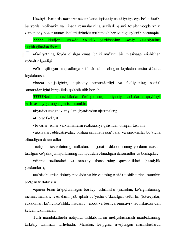  
 
Hozirgi sharoitda notijorat sektor katta iqtisodiy salohiyatga ega bo‘la borib, 
bu yerda moliyaviy va  inson resurslarining sezilarli qismi to‘planmoqda va u 
zamonaviy bozor munosabatlari tizimida muhim ish beruvchiga aylanib bormoqda. 
22222 
Notijorat 
asosda 
xo‘jalik 
yuritishning 
asosiy 
xususiyatlari 
quyidagilardan iborat: 
 
faoliyatning foyda olishga emas, balki ma’lum bir missiyaga erishishga 
yo‘naltirilganligi; 
 
e’lon qilingan maqsadlarga erishish uchun olingan foydadan vosita sifatida 
foydalanish; 
 
bozor xo‘jaligining iqtisodiy samaradorligi va faoliyatning sotsial 
samaradorligini birgalikda qo‘shib olib borish. 
33333Notijorat tashkilotlari faoliyatining moliyaviy manbalarini quyidagi 
besh  asosiy guruhga ajratish mumkin: 
 
byudjet assignovaniyalari (byudjetdan ajratmalar); 
 
tijorat faoliyati:  
- tovarlar, ishlar va xizmatlarni realizatsiya qilishdan olingan tushum;  
- aksiyalar, obligatsiyalar, boshqa qimmatli qog‘ozlar va omo-natlar bo‘yicha 
olinadigan daromadlar; 
- notijorat tashkilotning mulkidan, notijorat tashkilotlarining yordami asosida 
tuzilgan xo‘jalik jamiyatlarining faoliyatidan olinadigan daromadlar va boshqalar. 
 
tijorat tuzilmalari va xususiy shaxslarning qurbonliklari (homiylik 
yordamlari); 
 
ta’sischilardan doimiy ravishda va bir vaqtning o‘zida tushib turishi mumkin 
bo‘lgan tushilmalar; 
 
qonun bilan ta’qiqlanmagan boshqa tushilmalar (masalan, ko‘ngillilarning 
mehnat sarflari, resurslarni jalb qilish bo‘yicha o‘tkazilgan tadbirlar (lotereyalar, 
auksionlar, ko‘ngilxo‘shlik, madaniy,  sport va boshqa ommaviy tadbirlardan)dan 
kelgan tushilmalar. 
Turli mamlakatlarda notijorat tashkilotlarini moliyalashtirish manbalarining 
tarkibiy tuzilmasi turlichadir. Masalan, ko‘pgina rivojlangan mamlakatlarda 
