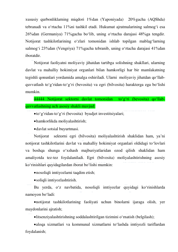  
 
xususiy qurbonliklarning miqdori 1%dan (Yaponiyada)  20%gacha (AQShda) 
tebranadi va o‘rtacha 11%ni tashkil etadi. Hukumat ajratmalarining salmog‘i esa  
26%dan (Germaniya) 71%gacha bo‘lib, uning o‘rtacha darajasi 48%ga tengdir. 
Notijorat tashkilotlarining o‘zlari tomonidan ishlab topilgan mablag‘larning 
salmog‘i 23%dan (Vengriya) 71%gacha tebranib, uning o‘rtacha darajasi 41%dan 
iboratdir. 
Notijorat faoliyatni moliyaviy jihatdan tartibga solishning shakllari, ularning 
davlat va mahalliy hokimiyat organlari bilan hamkorligi har bir mamlakatning 
tegishli qonunlari yordamida amalga oshiriladi. Ularni  moliyaviy jihatdan qo‘llab-
quvvatlash to‘g‘ridan-to‘g‘ri (bevosita) va egri (bilvosita) harakterga ega bo‘lishi 
mumkin.  
44444 Notijorat sektorni davlat tomonidan  to‘g‘ri (bevosita) qo‘llab-
quvvatlashning uch asosiy shakli mavjud: 
 
to‘g‘ridan-to‘g‘ri (bevosita)  byudjet investitsiyalari; 
 
hamkorlikda moliyalashtirish; 
 
davlat sotsial buyurtmasi. 
Notijorat  sektorni egri (bilvosita) moliyalashtirish shaklidan ham, ya’ni 
notijorat tashkilotlarini davlat va mahalliy hokimiyat organlari oldidagi to‘lovlari 
va boshqa shunga o‘xshash majburiyatlaridan ozod qilish shaklidan ham 
amaliyotda tez-tez foydalaniladi. Egri (bilvosita) moliyalashtirishning asosiy 
ko‘rinishlari quyidagilardan iborat bo‘lishi mumkin: 
 
nosoliqli imtiyozlarni taqdim etish; 
 
soliqli imtiyozlashtirish. 
Bu yerda, o‘z navbatida, nosoliqli imtiyozlar quyidagi ko‘rinishlarda 
namoyon bo‘ladi: 
 
notijorat tashkilotlarining faoliyati uchun binolarni ijaraga olish, yer 
maydonlarini ajratish; 
 
litsenziyalashtirishning soddalashtirilgan tizimini o‘rnatish (belgilash); 
 
aloqa xizmatlari va kommunal xizmatlarni to‘lashda imtiyozli tariflardan 
foydalanish; 
