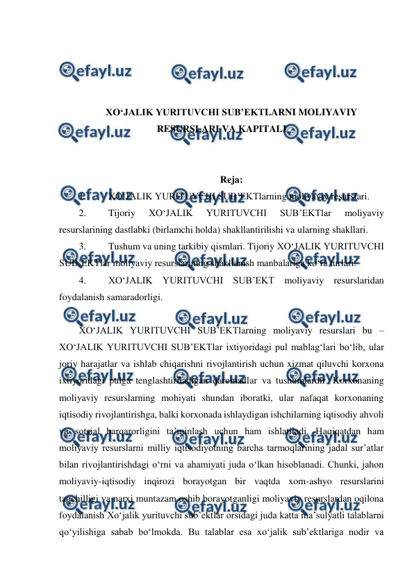  
 
 
 
 
 
XO‘JALIK YURITUVCHI SUB’EKTLARNI MOLIYAVIY 
RESURSLARI VA KAPITALI 
 
 
Reja: 
1. 
XO‘JALIK YURITUVCHI SUB’EKTlarning moliyaviy resurslari. 
2. 
Tijoriy 
XO‘JALIK 
YURITUVCHI 
SUB’EKTlar 
moliyaviy 
resurslarining dastlabki (birlamchi holda) shakllantirilishi va ularning shakllari. 
3. 
Tushum va uning tarkibiy qismlari. Tijoriy XO‘JALIK YURITUVCHI 
SUB’EKTlar moliyaviy resurslarining shakllanish manbalariga ko‘ra turlari. 
4. 
XO‘JALIK YURITUVCHI SUB’EKT moliyaviy resurslaridan 
foydalanish samaradorligi.  
 
XO‘JALIK YURITUVCHI SUB’EKTlarning moliyaviy resurslari bu – 
XO‘JALIK YURITUVCHI SUB’EKTlar ixtiyoridagi pul mablag‘lari bo‘lib, ular 
joriy harajatlar va ishlab chiqarishni rivojlantirish uchun xizmat qiluvchi korxona 
ixtiyoridagi pulga tenglashtiriladigan daromadlar va tushumlardir. Korxonaning 
moliyaviy resurslarning mohiyati shundan iboratki, ular nafaqat korxonaning 
iqtisodiy rivojlantirishga, balki korxonada ishlaydigan ishchilarning iqtisodiy ahvoli 
va sotsial barqarorligini ta’minlash uchun ham ishlatiladi. Haqiqatdan ham 
moliyaviy resurslarni milliy iqtisodiyotning barcha tarmoqlarining jadal sur’atlar 
bilan rivojlantirishdagi o‘rni va ahamiyati juda o‘lkan hisoblanadi. Chunki, jahon 
moliyaviy-iqtisodiy inqirozi borayotgan bir vaqtda xom-ashyo resurslarini 
taqchilligi va narxi muntazam oshib borayotganligi moliyaviy resurslardan oqilona 
foydalanish Xo‘jalik yurituvchi sub’ektlar orsidagi juda katta ma’sulyatli talablarni 
qo‘yilishiga sabab bo‘lmokda. Bu talablar esa xo‘jalik sub’ektlariga nodir va 
