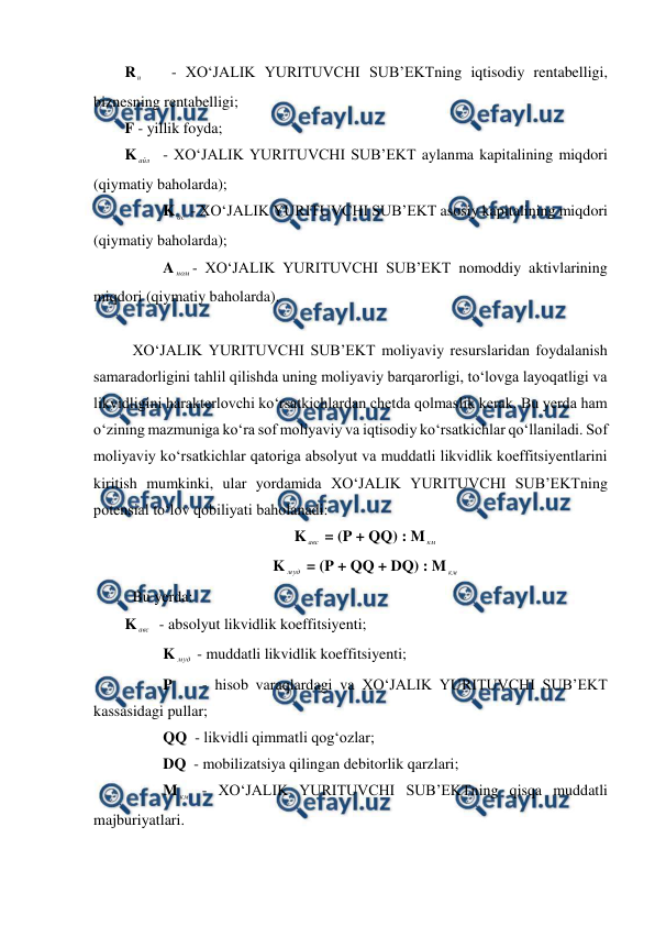  
 
R и    - XO‘JALIK YURITUVCHI SUB’EKTning iqtisodiy rentabelligi, 
biznesning rentabelligi; 
F - yillik foyda; 
K айл  - XO‘JALIK YURITUVCHI SUB’EKT aylanma kapitalining miqdori 
(qiymatiy baholarda); 
          K ас  - XO‘JALIK YURITUVCHI SUB’EKT asosiy kapitalining miqdori 
(qiymatiy baholarda); 
          A ном - XO‘JALIK YURITUVCHI SUB’EKT nomoddiy aktivlarining 
miqdori (qiymatiy baholarda). 
 
 XO‘JALIK YURITUVCHI SUB’EKT moliyaviy resurslaridan foydalanish 
samaradorligini tahlil qilishda uning moliyaviy barqarorligi, to‘lovga layoqatligi va 
likvidligini harakterlovchi ko‘rsatkichlardan chetda qolmaslik kerak. Bu yerda ham 
o‘zining mazmuniga ko‘ra sof moliyaviy va iqtisodiy ko‘rsatkichlar qo‘llaniladi. Sof 
moliyaviy ko‘rsatkichlar qatoriga absolyut va muddatli likvidlik koeffitsiyentlarini 
kiritish mumkinki, ular yordamida XO‘JALIK YURITUVCHI SUB’EKTning 
potensial to‘lov qobiliyati baholanadi: 
K авс  = (P + QQ) : M км  
K муд  = (P + QQ + DQ) : M км  
 Bu yerda: 
K авс   - absolyut likvidlik koeffitsiyenti; 
          K муд  - muddatli likvidlik koeffitsiyenti; 
          P    - hisob varaqlardagi va XO‘JALIK YURITUVCHI SUB’EKT 
kassasidagi pullar; 
          QQ  - likvidli qimmatli qog‘ozlar; 
          DQ  - mobilizatsiya qilingan debitorlik qarzlari; 
          M км  - XO‘JALIK YURITUVCHI SUB’EKTning qisqa muddatli 
majburiyatlari. 
 
