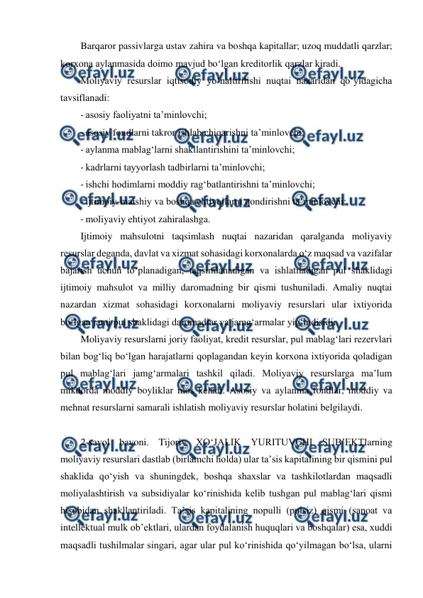  
 
Barqaror passivlarga ustav zahira va boshqa kapitallar; uzoq muddatli qarzlar; 
korxona aylanmasida doimo mavjud bo‘lgan kreditorlik qarzlar kiradi. 
Moliyaviy resurslar iqtisodiy yo‘naltirilishi nuqtai nazaridan qo‘yidagicha 
tavsiflanadi:  
- asosiy faoliyatni ta’minlovchi; 
- asosiy fondlarni takror ishlab chiqarishni ta’minlovchi; 
- aylanma mablag‘larni shakllantirishini ta’minlovchi; 
- kadrlarni tayyorlash tadbirlarni ta’minlovchi; 
- ishchi hodimlarni moddiy rag‘batlantirishni ta’minlovchi; 
- ijtimoiy-maishiy va boshqa ehtiyojlarni qondirishni ta’minlovchi; 
- moliyaviy ehtiyot zahiralashga.  
Ijtimoiy mahsulotni taqsimlash nuqtai nazaridan qaralganda moliyaviy 
resurslar deganda, davlat va xizmat sohasidagi korxonalarda o‘z maqsad va vazifalar 
bajarish uchun to‘planadigan, taqsimlanadigan va ishlatiladigan pul shaklidagi 
ijtimoiy mahsulot va milliy daromadning bir qismi tushuniladi. Amaliy nuqtai 
nazardan xizmat sohasidagi korxonalarni moliyaviy resurslari ular ixtiyorida 
bo‘lgan jami pul shaklidagi daromadlar va jamg‘armalar yig‘indisidir. 
Moliyaviy resurslarni joriy faoliyat, kredit resurslar, pul mablag‘lari rezervlari 
bilan bog‘liq bo‘lgan harajatlarni qoplagandan keyin korxona ixtiyorida qoladigan 
pul mablag‘lari jamg‘armalari tashkil qiladi. Moliyaviy resurslarga ma’lum 
mikdorda moddiy boyliklar mos keladi. Asosiy va aylanma fondlar, moddiy va 
mehnat resurslarni samarali ishlatish moliyaviy resurslar holatini belgilaydi. 
 
2-savol bayoni. Tijoriy XO‘JALIK YURITUVCHI SUB’EKTlarning 
moliyaviy resurslari dastlab (birlamchi holda) ular ta’sis kapitalining bir qismini pul 
shaklida qo‘yish va shuningdek, boshqa shaxslar va tashkilotlardan maqsadli 
moliyalashtirish va subsidiyalar ko‘rinishida kelib tushgan pul mablag‘lari qismi 
hisobidan shakllantiriladi. Ta’sis kapitalining nopulli (pulsiz) qismi (sanoat va 
intellektual mulk ob’ektlari, ulardan foydalanish huquqlari va boshqalar) esa, xuddi 
maqsadli tushilmalar singari, agar ular pul ko‘rinishida qo‘yilmagan bo‘lsa, ularni 
