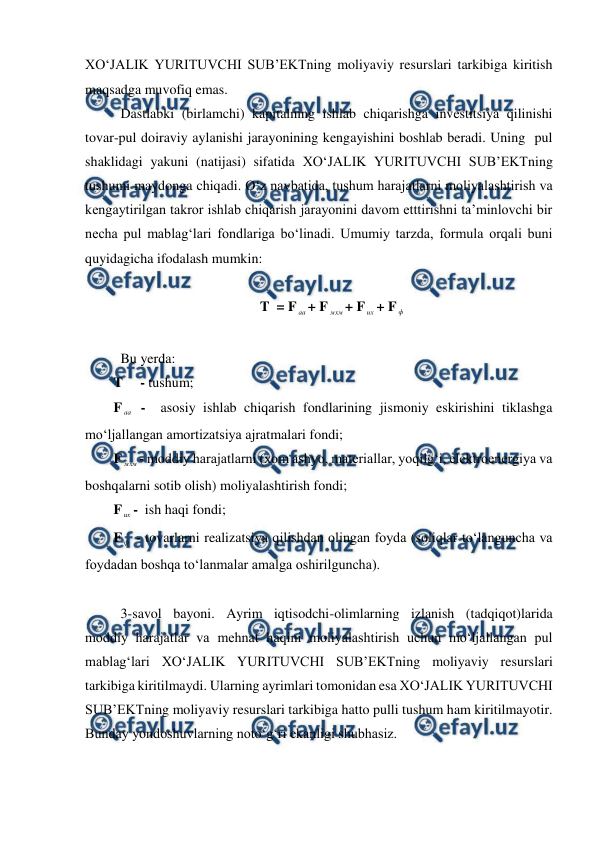  
 
XO‘JALIK YURITUVCHI SUB’EKTning moliyaviy resurslari tarkibiga kiritish 
maqsadga muvofiq emas. 
 Dastlabki (birlamchi) kapitalning ishlab chiqarishga investitsiya qilinishi 
tovar-pul doiraviy aylanishi jarayonining kengayishini boshlab beradi. Uning  pul 
shaklidagi yakuni (natijasi) sifatida XO‘JALIK YURITUVCHI SUB’EKTning 
tushumi maydonga chiqadi. O‘z navbatida, tushum harajatlarni moliyalashtirish va 
kengaytirilgan takror ishlab chiqarish jarayonini davom etttirishni ta’minlovchi bir 
necha pul mablag‘lari fondlariga bo‘linadi. Umumiy tarzda, formula orqali buni 
quyidagicha ifodalash mumkin: 
 
T  = F аа + F мхм + F их + F ф  
 
 Bu yerda: 
T     - tushum; 
F аа -  asosiy ishlab chiqarish fondlarining jismoniy eskirishini tiklashga 
mo‘ljallangan amortizatsiya ajratmalari fondi; 
F мхм - moddiy harajatlarni (xom ashyo, materiallar, yoqilg‘i, elektroenergiya va 
boshqalarni sotib olish) moliyalashtirish fondi; 
F их -  ish haqi fondi; 
F ф  - tovarlarni realizatsiya qilishdan olingan foyda (soliqlar to‘languncha va 
foydadan boshqa to‘lanmalar amalga oshirilguncha). 
 
 3-savol bayoni. Ayrim iqtisodchi-olimlarning izlanish (tadqiqot)larida 
moddiy harajatlar va mehnat haqini moliyalashtirish uchun mo‘ljallangan pul 
mablag‘lari XO‘JALIK YURITUVCHI SUB’EKTning moliyaviy resurslari 
tarkibiga kiritilmaydi. Ularning ayrimlari tomonidan esa XO‘JALIK YURITUVCHI 
SUB’EKTning moliyaviy resurslari tarkibiga hatto pulli tushum ham kiritilmayotir. 
Bunday yondoshuvlarning noto‘g‘ri ekanligi shubhasiz. 
