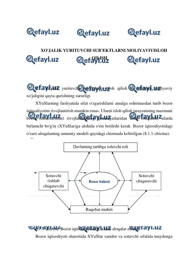  
 
 
 
 
 
XO'JALIK YURITUVCHI SUB'EKTLARNI MOLIYAVIYISLOH 
QILISH 
 
 
 
9.1. Xo'jalik yurituvchi sub'ektlarni isloh qilish va ularning moliyaviy 
xo'jaligini qayta qurishning zarurligi 
XYuSlarning faoliyatida sifat o'zgarishJarni amalga oshirmasdan turib bozor 
iqtisodiyotini rivojlantirish mumkin emas. Ularni isloh qilish jarayonining mazmuni 
bozor munosabatlari rivojlanishining qonuniyatlaridan kelib chiqadiki, ularda 
birlamchi bo'g'in (XYuSlar)ga alohida o'rin beiilishi kerak. Bozor iqtisodiyotidagi 
o'zaro aloqalaming umumiy modeli quyidagi chizmada keltirilgan (8.1.1-chizma): 
 
 
 
 
 
 
 
 
 
 
 
8.1.1-chizma. Bozor iqtisodiyotidagi o'zaro aloqalar modeli 
Bozor iqtisodiyoti sharoitida XYuSlar xaridor va sotuvchi sifatida maydonga 
Davlatning tartibga soluvchi roli 
Bozor bahosi 
Sotuvchi 
(ishlab 
chiqaruvchi 
Sotuvchi 
chiqaruvchi 
Raqobat muhiti 
