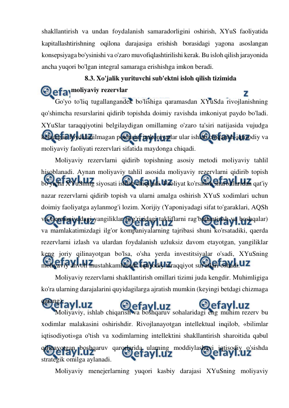  
 
shakllantirish va undan foydalanish samaradorligini oshirish, XYuS faoliyatida 
kapitallashtirishning oqilona darajasiga erishish borasidagi yagona asoslangan 
konsepsiyaga bo'ysinishi va o'zaro muvofiqlashtirilishi kerak. Bu isloh qilish jarayonida 
ancha yuqori bo'lgan integral samaraga erishishga imkon beradi. 
8.3. Xo'jalik yurituvchi sub'ektni isloh qilish tizimida 
moliyaviy rezervlar 
Go'yo to'liq tugallangandek bo'lishiga qaramasdan XYuSda rivojlanishning 
qo'shimcha resurslarini qidirib topishda doimiy ravishda imkoniyat paydo bo'ladi. 
XYuSlar taraqqiyotini belgilaydigan omillaming o'zaro ta'siri natijasida vujudga 
keladigan foydalanilmagan potensial imkoniyatlar ular ishlab chiqarish-iqtisodiy va 
moliyaviy faoliyati rezervlari sifatida maydonga chiqadi. 
Moliyaviy rezervlarni qidirib topishning asosiy metodi moliyaviy tahlil 
hisoblanadi. Aynan moliyaviy tahlil asosida moliyaviy rezervlarni qidirib topish 
bo'yicha XYuSning siyosati ishlab chiqiladi. Faoliyat ko'rsatish sharoitlaridan qat'iy 
nazar rezervlarni qidirib topish va ularni amalga oshirish XYuS xodimlari uchun 
doimiy faoliyatga aylanmog'i lozim. Xorijiy (Yaponiyadagi sifat to'garaklari, AQSh 
va Germaniyadagi yangiliklar to'g'risidagi takliflarni rag'batlantirish va boshqalar) 
va mamlakatimizdagi ilg'or kompaniyalarning tajribasi shuni ko'rsatadiki, qaerda 
rezervlarni izlash va ulardan foydalanish uzluksiz davom etayotgan, yangiliklar 
keng joriy qilinayotgan bo'lsa, o'sha yerda investitsiyalar o'sadi, XYuSning 
moliyaviy ahvoli mustahkamlanadi, iqtisodiy taraqqiyot sur'atlari oshadi. 
Moliyaviy rezervlarni shakllantirish omillari tizimi juda kengdir. Muhimligiga 
ko'ra ularning darajalarini quyidagilarga ajratish mumkin (keyingi betdagi chizmaga 
qarang). 
Moliyaviy, ishlab chiqarish va boshqaruv sohalaridagi eng muhim rezerv bu 
xodimlar malakasini oshirishdir. Rivojlanayotgan intellektual inqilob, «bilimlar 
iqtisodiyoti»ga o'tish va xodimlarning intellektini shakllantirish sharoitida qabul 
qilinayotgan boshqaruv qarorlarida ularning moddiylashuvi iqtisodiy o'sishda 
strategik omilga aylanadi. 
Moliyaviy menejerlarning yuqori kasbiy darajasi XYuSning moliyaviy 
