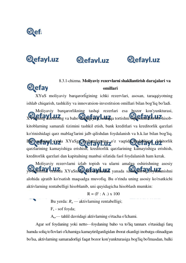  
 
 
 
 
 
 
 
 
 
 
8.3.1-chizma. Moliyaviy rezervlarni shakllantirish darajalari va 
omillari 
XYuS moliyaviy barqarorligining ichki rezervlari, asosan, taraqqiyotning 
ishlab chiqarish, tashkiliy va innovatsion-investitsion omillari bilan bog'liq bo'ladi. 
Moliyaviy barqarorlikning tashqi rezerlari esa bozor kon'yunkturasi, 
XYuSning marketing va baho strategiyasi, soliqqa tortishni oqilonalashtirish, hisob-
kitoblarning samarali tizimini tashkil etish, bank kreditlari va kreditorlik qarzlari 
ko'rinishidagi qarz mablag'larini jalb qilishdan foydalanish va h.k.lar bilan bog'liq. 
Bir vaqtning o'zida XYuSga tushumlarning o'z vaqtida tushishiga, debitorlik 
qarzlarining kamayishiga erishish, kreditorlik qarzlarining kamayishiga erishish, 
kreditorlik qarzlari dan kapitalning manbai sifatida faol foydalanish ham kerak. 
Moliyaviy rezervlarni izlab topish va ularni amalga oshirishning asosiy 
yo'nalishlari orasida XYuSning mol-mulkidan yanada samaraliroq foydalanishni 
alohida ajratib ko'rsatish maqsadga muvofiq. Bu o'rinda uning asosiy ko'rsatkichi 
aktivlarning rentabelligi hisoblanib, uni quyidagicha hisoblash mumkin: 
R = (F : A .) x 100 
Bu yerda: Ra — aktivlarning rentabelligi;  
Fs - sof foyda;  
Ao,— tahlil davridagi aktivlarning o'rtacha o'lchami. 
Agar sof foydaning yoki netto—foydaning baho va to'liq tannarx o'rtasidagi farq 
hamda soliq to'Iovlari o'lchamiga kamaytirilganligidan iborat ekanligi inobatga olinadigan 
bo'lsa, aktivlarning samaradorligi faqat bozor kon'yunkturasiga bog'liq bo'lmasdan, balki 
