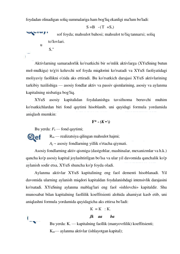  
 
foydadan olinadigan soliq summalariga ham bog'liq ekanligi ma'lum bo'ladi: 
S =B   -(T  +S,) 
sof foyda; mahsulot bahosi; mahsulot to'liq tannarxi; soliq 
to'Iovlari. 
 
 
Aktivlarning samaradorlik ko'rsatkichi bir so'mlik aktivlarga (XYuSning butun 
mol-mulkiga) to'g'ri keluvchi sof foyda miqdorini ko'rsatadi va XYuS faoliyatidagi 
moliyaviy faollikni o'zida aks ettiradi. Bu ko'rsatkich darajasi XYuS aktivlarining 
tarkibiy tuzilishiga — asosiy fondlar aktiv va passiv qismlarining, asosiy va aylanma 
kapitalning nisbatiga bog'liq. 
XYuS asosiy kapitalidan foydalanishga tavsifnoma beruvchi 
muhim 
ko'rsatkichlardan biri fond qaytimi hisoblanib, uni quyidagi formula yordamida 
aniqlash mumkin: 
F* - (K • \) 
Bu yerda: Fk — fond qaytimi; 
Rm — realizatsiya qilingan mahsulot hajmi;  
Af ~ asosiy fondlarning yillik o'rtacha qiymati. 
Asosiy fondlarning aktiv qismiga (dastgohlar, mashinalar, mexanizmlar va h.k.) 
qancha ko'p asosiy kapital joylashtirilgan bo'lsa va ular yil davomida qanchalik ko'p 
aylanish sodir etsa, XYuS shuncha ko'p foyda oladi. 
Aylanma aktivlar XYuS kapitalining eng faol dementi hisoblanadi. Yil 
davomida ularning aylanish miqdori kapitaldan foydalanishdagi intensivlik darajasini 
ko'rsatadi. XYuSning aylanma mablag'lari eng faol «ishlovchi» kapitaldir. Shu 
munosabat bilan kapitalning faollilik koeffitsienti alohida ahamiyat kasb etib, uni 
aniqlashni formula yordamida quyidagicha aks ettirsa bo'ladi: 
К  = К   : К. 
Jk aa 
ba 
Bu yerda: K. — kapitalning faollik (manyovrlilik) koeffitsienti;  
Kee— aylanma aktivlar (ishlayotgan kapital);  
B
u 
ye
rd
a: 
S/-
B 
m 
T 
S," 
