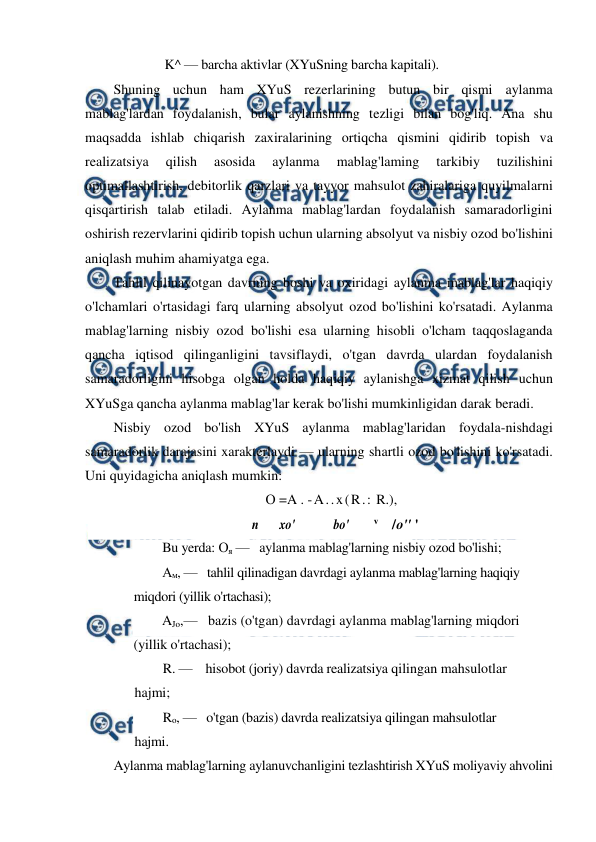  
 
K^ — barcha aktivlar (XYuSning barcha kapitali). 
Shuning uchun ham XYuS rezerlarining butun bir qismi aylanma 
mablag'lardan foydalanish, bular aylanishning tezligi bilan bog'liq. Ana shu 
maqsadda ishlab chiqarish zaxiralarining ortiqcha qismini qidirib topish va 
realizatsiya 
qilish 
asosida 
aylanma 
mablag'laming 
tarkibiy 
tuzilishini 
optimallashtirish, debitorlik qarzlari va tayyor mahsulot zahiralariga quyilmalarni 
qisqartirish talab etiladi. Aylanma mablag'lardan foydalanish samaradorligini 
oshirish rezervlarini qidirib topish uchun ularning absolyut va nisbiy ozod bo'lishini 
aniqlash muhim ahamiyatga ega. 
Tahlil qilinayotgan davrning boshi va oxiridagi aylanma mablag'lar haqiqiy 
o'lchamlari o'rtasidagi farq ularning absolyut ozod bo'lishini ko'rsatadi. Aylanma 
mablag'larning nisbiy ozod bo'lishi esa ularning hisobli o'lcham taqqoslaganda 
qancha iqtisod qilinganligini tavsiflaydi, o'tgan davrda ulardan foydalanish 
samaradorligini hisobga olgan holda haqiqiy aylanishga xizmat qilish uchun 
XYuSga qancha aylanma mablag'lar kerak bo'lishi mumkinligidan darak beradi. 
Nisbiy ozod bo'lish XYuS aylanma mablag'laridan foydala-nishdagi 
samaradorlik darajasini xarakterlaydi — ularning shartli ozod bo'lishini ko'rsatadi. 
Uni quyidagicha aniqlash mumkin: 
О =A . -A..x(R.: R.), 
n 
xo' 
bo'        v    / 
o'' ' 
Bu yerda: Оя —   aylanma mablag'larning nisbiy ozod bo'lishi;  
Ам, —   tahlil qilinadigan davrdagi aylanma mablag'larning haqiqiy 
miqdori (yillik o'rtachasi);  
AJo,—   bazis (o'tgan) davrdagi aylanma mablag'larning miqdori 
(yillik o'rtachasi);  
R. —    hisobot (joriy) davrda realizatsiya qilingan mahsulotlar 
hajmi;  
Ro, —   o'tgan (bazis) davrda realizatsiya qilingan mahsulotlar 
hajmi. 
Aylanma mablag'larning aylanuvchanligini tezlashtirish XYuS moliyaviy ahvolini 
