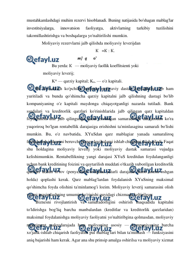  
 
mustahkamlashdagi muhim rezervi hisoblanadi. Buning natijasida bo'shagan mablag'lar 
investitsiyalarga, 
innovatsion 
faoliyatga, 
aktivlarning 
tarkibiy 
tuzilishini 
takomillashtirishga va boshqalarga yo'naltirilishi mumkin. 
Moliyaviy rezervlarni jalb qilishda moliyaviy leverijdan 
К   =К : К. 
т] q 
о' 
Bu yerda: К   — moliyaviy faollik koeffitsienti yoki 
moliyaviy leverij;  
K^ — qarziy kapital; Ko, — o'z kapitali. 
Bu ko'rsatkich ko'pchilik hollarda moliyaviy dastak ko'rsatkichi deb ham 
yuritiladi va bunda qo'shimcha qarziy kapitalni jalb qilishning dastagi bo'lib 
kompaniyaning o'z kapitali maydonga chiqayotganligi nazarda tutiladi. Bank 
ssudalari va kreditorlik qarzlari ko'rinishlarida jalb qilingan qarz kapitaldan 
foydalanish ular jalb qilingunga qadar erishilgan samaradorlik darajasidan ko'ra 
yuqoriroq bo'lgan rentabellik darajasiga erishishni ta'minlasagina samarali bo'lishi 
mumkin. Bu, o'z navbatida, XYuSdan qarz mablagiar yanada samaraliroq 
foydalanish imkonini beruvchi biznes-loyihalarni ishlab chiqishni talab qiladi. Faqat 
shu holdagina moliyaviy leverij yoki moliyaviy dastak samarasi vujudga 
kelishimumkin. Rentabellikning yangi darajasi XYuS kreditdan foydalanganligi 
uchun bank kreditining foizini va qaytarilish muddati o'tkazib yuborilgan kreditorlik 
qarzlari uchun to'lov (penya)larni to'lashni yetarli darajada (hatto ancha oshgan 
holda) qoplashi kerak. Qarz mablag'lardan foydalanish XYuSning maksimal 
qo'shimcha foyda olishini ta'minlamog'i lozim. Moliyaviy leverij samarasini olish 
va uni taqsimlashning umumiy ko'rinishi quyidagi chizmada keltirilgan: 
Biznesni rivojlantirish va samaradorligini oshirish maqsadida kapitalni 
to'ldirishga bog'liq barcha manbalardan (kreditlar va kreditorlik qarzlaridan) 
maksimal foydalanishga moliyaviy faoliyatni yo'naltiribgina qolmasdan, moliyaviy 
menejment makrodarajada ham moliyaning asosiy — kompaniyaning barcha 
xo'jalik-ishlab chiqarish faoliyatini pul mablag'lari bilan ta'minlash — funksiyasini 
aniq bajarishi ham kerak. Agar ana shu prinsip amalga oshirilsa va moliyaviy xizmat 
