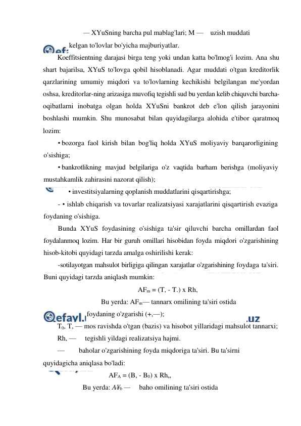  
 
— XYuSning barcha pul mablag'lari; M —    uzish muddati 
kelgan to'lovlar bo'yicha majburiyatlar. 
Koeffitsientning darajasi birga teng yoki undan katta bo'lmog'i lozim. Ana shu 
shart bajarilsa, XYuS to'lovga qobil hisoblanadi. Agar muddati o'tgan kreditorlik 
qarzlarining umumiy miqdori va to'lovlarning kechikishi belgilangan me'yordan 
oshsa, kreditorlar-ning arizasiga muvofiq tegishli sud bu yerdan kelib chiquvchi barcha-
oqibatlarni inobatga olgan holda XYuSni bankrot deb e'lon qilish jarayonini 
boshlashi mumkin. Shu munosabat bilan quyidagilarga alohida e'tibor qaratmoq 
lozim: 
• bozorga faol kirish bilan bog'liq holda XYuS moliyaviy barqarorligining 
o'sishiga; 
• bankrotlikning mavjud belgilariga o'z vaqtida barham berishga (moliyaviy 
mustahkamlik zahirasini nazorat qilish); 
• investitsiyalarning qoplanish muddatlarini qisqartirishga; 
- • ishlab chiqarish va tovarlar realizatsiyasi xarajatlarini qisqartirish evaziga 
foydaning o'sishiga. 
Bunda XYuS foydasining o'sishiga ta'sir qiluvchi barcha omillardan faol 
foydalanmoq lozim. Har bir guruh omillari hisobidan foyda miqdori o'zgarishining 
hisob-kitobi quyidagi tarzda amalga oshirilishi kerak: 
-sotilayotgan mahsulot birligiga qilingan xarajatlar o'zgarishining foydaga ta'siri. 
Buni quyidagi tarzda aniqlash mumkin: 
AFm = (T, - T.) x Rh, 
Bu yerda: AFm— tannarx omilining ta'siri ostida 
foydaning o'zgarishi (+,—); 
T0, T, — mos ravishda o'tgan (bazis) va hisobot yillaridagi mahsulot tannarxi;  
Rh, —     tegishli yildagi realizatsiya hajmi. 
— 
baholar o'zgarishining foyda miqdoriga ta'siri. Bu ta'sirni 
quyidagicha aniqlasa bo'ladi: 
AFA = (B, - B0) x Rh„ 
Bu yerda: A¥b —     baho omilining ta'siri ostida 
