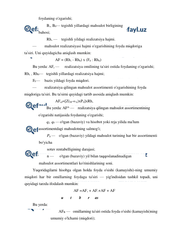  
 
foydaning o'zgarishi;  
B,, B0— tegishli yillardagi mahsulot birligining 
bahosi;  
Rh, —    tegishli yildagi realizatsiya hajmi. 
— 
mahsulot realizatsiyasi hajmi o'zgarishining foyda miqdoriga 
ta'siri. Uni quyidagicha aniqlash mumkin: 
AF = (Rh, - Rh0) x (F0 : Rh0) 
Bu yerda: AFr — 
realizatsiya omilining ta'siri ostida foydaning o'zgarishi; 
Rh, , Rh0—   tegishli yillardagi realizatsiya hajmi; 
F0 — 
bazis yildagi foyda miqdori. 
— 
realizatsiya qilingan mahsulot assortimenti o'zgarishining foyda 
miqdoriga ta'siri. Bu ta'sirni quyidagi tartib asosida aniqlash mumkin: 
AFeJ=[Z(9l-«?e)xP0]xRh, 
Bu yerda: AF^ —    realizatsiya qilingan mahsulot assortimentining 
o'zgarishi natijasida foydaning o'zgarishi;  
q{, q0 — o'tgan (bazaviy) va hisobot yoki reja yilida ma'lum 
assortimentdagi mahsulotning salmog'i; 
P0 —    o'tgan (bazaviy) yildagi mahsulot turining har bir assortimenti 
bo'yicha 
sotuv rentabelligining darajasi;  
n —      o'tgan (bazaviy) yil bilan taqqoslanadinadigan 
mahsulot assortimentlari ko'rinishlarining soni. 
Yuqoridagilarni hisobga olgan holda foyda o'sishi (kamayishi)-ning umumiy 
miqdori har bir omillarning foydaga ta'siri — yig'indisidan tashkil topadi, uni 
quyidagi tarzda ifodalash mumkin: 
AF =AF, + AF.+AF + AF 
и 
t 
b 
r 
as 
Bu yerda: 
AFB —   omillarning ta'siri ostida foyda o'sishi (kamayishi)ning 
umumiy o'lchami (miqdori);  
