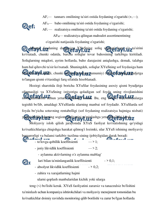  
 
AF,—   tannarx omilining ta'siri ostida foydaning o'zgarishi (+,—);  
AFA—   baho omilining ta'siri ostida foydaning o'zgarishi;  
AFr —   realizatsiya omilining ta'siri ostida foydaning o'zgarishi;  
AFM— realizatsiya qilingan mahsulot assortimentining 
o'zgarishi natijasida foydaning o'zgarishi; 
Albatta, foydaning darajasiga XYuSning soliq siyosati ham o'z ta'sirini 
ko'rsatadi, chunki odatda, barcha soliqlar tovar bahosining tarkibiga kiritiladi. 
Soliqlarning miqdori, ayrim hollarda, baho darajasini aniqlashga, demak, talabga 
ham hal qiluvchi ta'sir ko'rsatadi. Shuningdek, soliqlar XYuSning sof foydasiga ham 
bevosita ta'sir qiladi, chunki sof foyda balans (umumiy) foyda va uning byudjetga 
to'langan qismi o'rtasidagi farq sifatida hisoblanadi. 
Hozirgi sharoitda iloji boricha XYuSlar foydasining asosiy qismi byudjetga 
olinmasligi va XYuSning ixtiyoriga qoladigan sof foyda uning rivojlanishini 
moliyalashtirish uchun yetarli bo'lmog'i lozim. Bu, eng awalo, investitsiyalarga 
tegishli bo'lib, amaldagi XYuSlarda ularning manbai sof foydadir. XYuSlarda sof 
foyda bo'yicha sotuvning rentabelligi (sof foydaning realizatsiya hajmiga nisbati) 
yuqori bo'lib, ularning sogiom faoliyatini ta'minlashga yetarli bo'lishi kerak. 
Moliyaviy isloh qilish jarayonida XYuS faoliyat ko'rsatishning qo'yidagi 
ko'rsatkichlariga chiqishga harakat qilmog'i lozimki, ular XYuS ishining moliyaviy 
barqarorligi va balansi tarkibiy tuzilma-sining ijobiyligidan darak beradi: 
- to'lovga qobillik koeffitsienti 
— > 1; 
- joriy likvidlik koeffitsienti 
— > 2; 
- aylanma aktivlarning o'z aylanma mablag' 
lari bilan ta'minlanganlik koeffitsienti  
- > 0,1; 
- absolyut likvidlik koeffitsienti 
- > 0,2; 
- zahira va xarajatlarning hajmi 
ularni qoplash manbalaridan kichik yoki ularga 
teng (<) bo'lishi kerak. XYuS faoliyatini zararsiz va tanazzulsiz bo'lishini 
ta'minlash uchun kompaniya ishtirokchilari va moliyaviy menejment tomonidan bu 
ko'rsatkichlar doimiy ravishda monitoring qilib borilishi va zarur bo'lgan hollarda 
