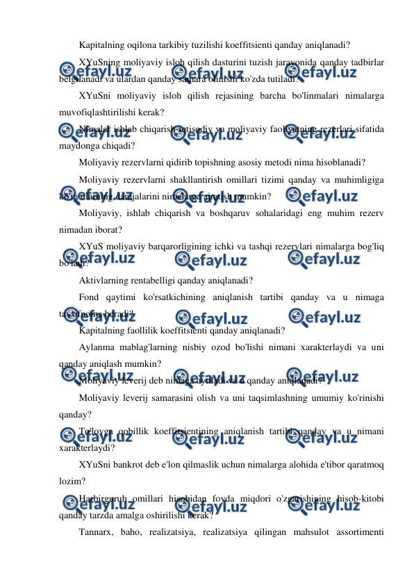  
 
Kapitalning oqilona tarkibiy tuzilishi koeffitsienti qanday aniqlanadi? 
XYuSning moliyaviy isloh qilish dasturini tuzish jarayonida qanday tadbirlar 
belgilanadi va ulardan qanday samara olinishi ko'zda tutiladi? 
XYuSni moliyaviy isloh qilish rejasining barcha bo'linmalari nimalarga 
muvofiqlashtirilishi kerak? 
Nimalar ishlab chiqarish-iqtisodiy va moliyaviy faoliyatning rezerlari sifatida 
maydonga chiqadi? 
Moliyaviy rezervlarni qidirib topishning asosiy metodi nima hisoblanadi? 
Moliyaviy rezervlarni shakllantirish omillari tizimi qanday va muhimligiga 
ko'ra ularning darajalarini nimalarga ajratish mumkin? 
Moliyaviy, ishlab chiqarish va boshqaruv sohalaridagi eng muhim rezerv 
nimadan iborat? 
XYuS moliyaviy barqarorligining ichki va tashqi rezervlari nimalarga bog'liq 
bo'ladi? 
Aktivlarning rentabelligi qanday aniqlanadi? 
Fond qaytimi ko'rsatkichining aniqlanish tartibi qanday va u nimaga 
tavsifnoma beradi? 
Kapitalning faollilik koeffitsienti qanday aniqlanadi? 
Aylanma mablag'larning nisbiy ozod bo'lishi nimani xarakterlaydi va uni 
qanday aniqlash mumkin? 
Moliyaviy leverij deb nimaga aytiladi va u qanday aniqlanadi? 
Moliyaviy leverij samarasini olish va uni taqsimlashning umumiy ko'rinishi 
qanday? 
To'lovga qobillik koeffitsientining aniqlanish tartibi qanday va u nimani 
xarakterlaydi? 
XYuSni bankrot deb e'lon qilmaslik uchun nimalarga alohida e'tibor qaratmoq 
lozim? 
Harbirguruh omillari hisobidan foyda miqdori o'zgarishining hisob-kitobi 
qanday tarzda amalga oshirilishi kerak? 
Tannarx, baho, realizatsiya, realizatsiya qilingan mahsulot assortimenti 
