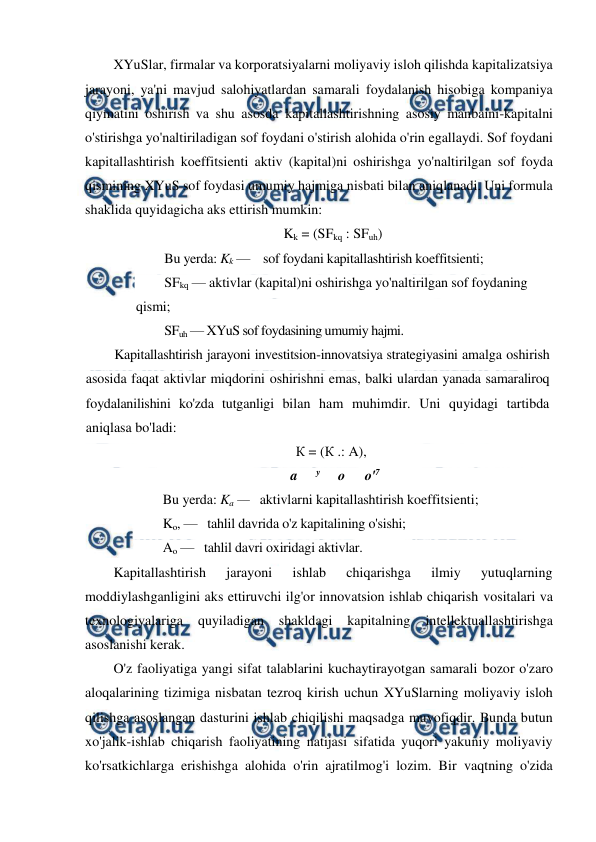  
 
XYuSlar, firmalar va korporatsiyalarni moliyaviy isloh qilishda kapitalizatsiya 
jarayoni, ya'ni mavjud salohiyatlardan samarali foydalanish hisobiga kompaniya 
qiymatini oshirish va shu asosda kapitallashtirishning asosiy manbaini-kapitalni 
o'stirishga yo'naltiriladigan sof foydani o'stirish alohida o'rin egallaydi. Sof foydani 
kapitallashtirish koeffitsienti aktiv (kapital)ni oshirishga yo'naltirilgan sof foyda 
qismining XYuS sof foydasi umumiy hajmiga nisbati bilan aniqlanadi. Uni formula 
shaklida quyidagicha aks ettirish mumkin: 
Kk = (SFkq : SFuh) 
Bu yerda: Kk —    sof foydani kapitallashtirish koeffitsienti;  
SFkq — aktivlar (kapital)ni oshirishga yo'naltirilgan sof foydaning 
qismi;  
SFuh — XYuS sof foydasining umumiy hajmi. 
Kapitallashtirish jarayoni investitsion-innovatsiya strategiyasini amalga oshirish 
asosida faqat aktivlar miqdorini oshirishni emas, balki ulardan yanada samaraliroq 
foydalanilishini ko'zda tutganligi bilan ham muhimdir. Uni quyidagi tartibda 
aniqlasa bo'ladi: 
К = (К .: A), 
a 
y     о 
о'7 
Bu yerda: Ka —   aktivlarni kapitallashtirish koeffitsienti;  
Ko, —   tahlil davrida o'z kapitalining o'sishi;  
Ao —   tahlil davri oxiridagi aktivlar. 
Kapitallashtirish 
jarayoni 
ishlab 
chiqarishga 
ilmiy 
yutuqlarning 
moddiylashganligini aks ettiruvchi ilg'or innovatsion ishlab chiqarish vositalari va 
texnologiyalariga 
quyiladigan shakldagi kapitalning 
intellektuallashtirishga 
asoslanishi kerak. 
O'z faoliyatiga yangi sifat talablarini kuchaytirayotgan samarali bozor o'zaro 
aloqalarining tizimiga nisbatan tezroq kirish uchun XYuSlarning moliyaviy isloh 
qilishga asoslangan dasturini ishlab chiqilishi maqsadga muvofiqdir. Bunda butun 
xo'jalik-ishlab chiqarish faoliyatining natijasi sifatida yuqori yakuniy moliyaviy 
ko'rsatkichlarga erishishga alohida o'rin ajratilmog'i lozim. Bir vaqtning o'zida 

