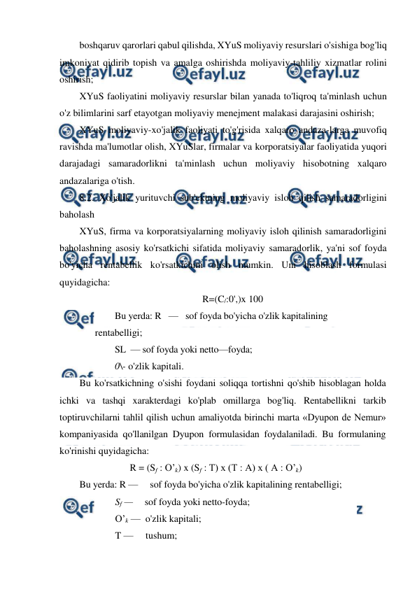  
 
boshqaruv qarorlari qabul qilishda, XYuS moliyaviy resurslari o'sishiga bog'liq 
imkoniyat qidirib topish va amalga oshirishda moliyaviy-tahliliy xizmatlar rolini 
oshirish; 
XYuS faoliyatini moliyaviy resurslar bilan yanada to'liqroq ta'minlash uchun 
o'z bilimlarini sarf etayotgan moliyaviy menejment malakasi darajasini oshirish; 
XYuS moliyaviy-xo'jalik faoliyati to'g'risida xalqaro andaza-larga muvofiq 
ravishda ma'lumotlar olish, XYuSlar, firmalar va korporatsiyalar faoliyatida yuqori 
darajadagi samaradorlikni ta'minlash uchun moliyaviy hisobotning xalqaro 
andazalariga o'tish. 
8.2. Xo'jalik yurituvchi sub'ektning moliyaviy isloh qilish samaradorligini 
baholash 
XYuS, firma va korporatsiyalarning moliyaviy isloh qilinish samaradorligini 
baholashning asosiy ko'rsatkichi sifatida moliyaviy samaradorlik, ya'ni sof foyda 
bo'yicha rentabellik ko'rsatkichini olish mumkin. Uni hisoblash formulasi 
quyidagicha: 
R=(C/:0',)x 100 
Bu yerda: R   —   sof foyda bo'yicha o'zlik kapitalining 
rentabelligi;  
SL  — sof foyda yoki netto—foyda;  
0\- o'zlik kapitali. 
Bu ko'rsatkichning o'sishi foydani soliqqa tortishni qo'shib hisoblagan holda 
ichki va tashqi xarakterdagi ko'plab omillarga bog'liq. Rentabellikni tarkib 
toptiruvchilarni tahlil qilish uchun amaliyotda birinchi marta «Dyupon de Nemur» 
kompaniyasida qo'llanilgan Dyupon formulasidan foydalaniladi. Bu formulaning 
ko'rinishi quyidagicha: 
R = (Sf : O’k) x (Sf : T) x (T : A) x ( A : O’k) 
Bu yerda: R —     sof foyda bo'yicha o'zlik kapitalining rentabelligi;  
Sf —     sof foyda yoki netto-foyda;  
O’k —  o'zlik kapitali;  
T —     tushum;  
