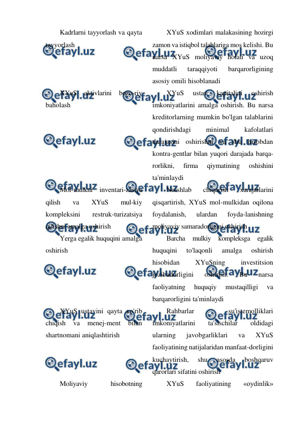  
 
Kadrlarni tayyorlash va qayta 
tayyorlash 
XYuS xodimlari malakasining hozirgi 
zamon va istiqbol talablariga mos kelishi. Bu 
narsa XYuS moliyaviy holati va uzoq 
muddatli 
taraqqiyoti 
barqarorligining 
asosiy omili hisoblanadi 
XYuS 
aktivlarini bozo-riy 
baholash 
XYuS 
ustav 
kapitalini 
oshirish 
imkoniyatlarini amalga oshirish. Bu narsa 
kreditorlarning mumkin bo'lgan talablarini 
qondirishdagi 
minimal 
kafolatlari 
darajasini oshirishni va shu hisobdan 
kontra-gentlar bilan yuqori darajada barqa-
rorlikni, 
firma 
qiymatining 
oshishini 
ta'minlaydi 
Mol-mulkni inventari-zasiya 
qilish 
va 
XYuS 
mul-kiy 
kompleksini 
restruk-turizatsiya 
qilishni amalga oshirish 
Noishlab 
chiqarish 
xarajatlarini 
qisqartirish, XYuS mol-mulkidan oqilona 
foydalanish, 
ulardan 
foyda-lanishning 
moliyaviy samaradorligini oshirish 
Yerga egalik huquqini amalga 
oshirish 
Barcha 
mulkiy 
kompleksga 
egalik 
huquqini 
to'laqonli 
amalga 
oshirish 
hisobidan 
XYuSning 
investitsion 
jozibadorligini 
oshirish. 
Bu 
narsa 
faoliyatning 
huquqiy 
mustaqilligi 
va 
barqarorligini ta'minlaydi 
XYuS ustavini qayta ко'rib 
chiqish 
va 
menej-ment 
bilan 
shartnomani aniqlashtirish 
Rahbarlar 
su'istemolliklari 
imkoniyatlarini 
ta'sischilar 
oldidagi 
ularning 
javobgarliklari 
va 
XYuS 
faoliyatining natijalaridan manfaat-dorligini 
kuchaytirish, 
shu 
asosda 
boshqaruv 
qarorlari sifatini oshirish 
Moliyaviy 
hisobotning 
XYuS 
faoliyatining 
«oydinlik» 
