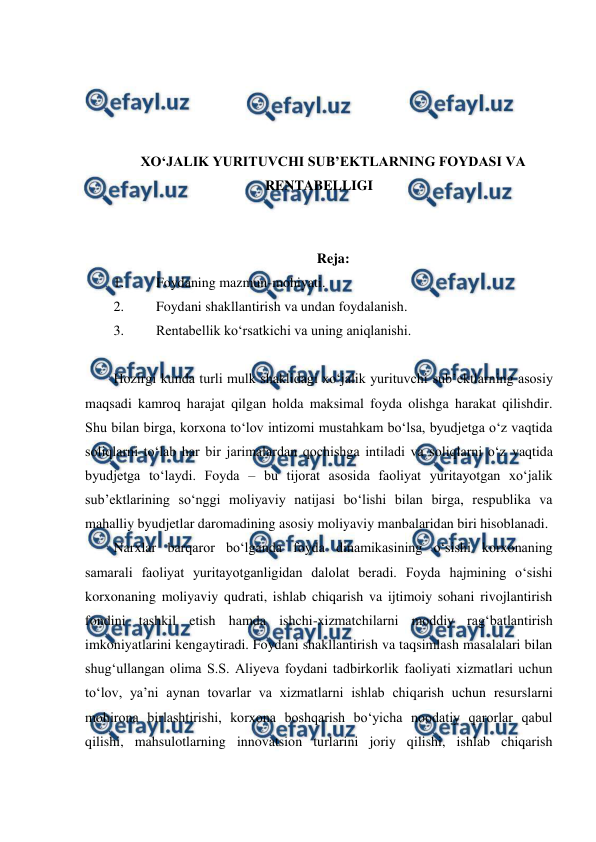  
 
 
 
 
 
XO‘JALIK YURITUVCHI SUB’EKTLARNING FOYDASI VA 
RENTABELLIGI 
 
 
Reja: 
1. 
Foydaning mazmun-mohiyati. 
2. 
Foydani shakllantirish va undan foydalanish. 
3. 
Rentabellik ko‘rsatkichi va uning aniqlanishi.  
 
Hozirgi kunda turli mulk shaklidagi xo‘jalik yurituvchi sub’ektlarning asosiy 
maqsadi kamroq harajat qilgan holda maksimal foyda olishga harakat qilishdir. 
Shu bilan birga, korxona to‘lov intizomi mustahkam bo‘lsa, byudjetga o‘z vaqtida 
soliqlarni to‘lab har bir jarimalardan qochishga intiladi va soliqlarni o‘z vaqtida 
byudjetga to‘laydi. Foyda – bu tijorat asosida faoliyat yuritayotgan xo‘jalik 
sub’ektlarining so‘nggi moliyaviy natijasi bo‘lishi bilan birga, respublika va 
mahalliy byudjetlar daromadining asosiy moliyaviy manbalaridan biri hisoblanadi. 
Narxlar barqaror bo‘lganda foyda dinamikasining o‘sishi korxonaning 
samarali faoliyat yuritayotganligidan dalolat beradi. Foyda hajmining o‘sishi 
korxonaning moliyaviy qudrati, ishlab chiqarish va ijtimoiy sohani rivojlantirish 
fondini tashkil etish hamda ishchi-xizmatchilarni moddiy rag‘batlantirish 
imkoniyatlarini kengaytiradi. Foydani shakllantirish va taqsimlash masalalari bilan 
shug‘ullangan olima S.S. Aliyeva foydani tadbirkorlik faoliyati xizmatlari uchun 
to‘lov, ya’ni aynan tovarlar va xizmatlarni ishlab chiqarish uchun resurslarni 
mohirona birlashtirishi, korxona boshqarish bo‘yicha noodatiy qarorlar qabul 
qilishi, mahsulotlarning innovatsion turlarini joriy qilishi, ishlab chiqarish 
