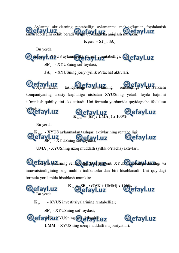  
 
 
Aylanma aktivlarning rentabelligi aylamanma mablag‘lardan foydalanish 
samaradorligini ochib beradi va uni quyidagicha aniqlash mumkin: 
K рам = SF к : JA к  
 Bu yerda: 
K рам  -  XYUS aylanma aktivlarining rentabelligi; 
          SF к    - XYUSning sof foydasi; 
          JA к    - XYUSning joriy (yillik o‘rtacha) aktivlari. 
 
 Aylanmadan 
tashqaridagi 
aktivlarning 
rentabelligi 
ko‘rsatkichi 
kompaniyaning asosiy kapitaliga nisbatan XYUSning yetarli foyda hajmini 
ta’minlash qobiliyatini aks ettiradi. Uni formula yordamida quyidagicha ifodalasa 
bo‘ladi: 
K рата  = (SF к : UMA к ) x 100% 
 Bu yerda: 
K рата  - XYUS aylanmadan tashqari aktivlarining rentabelligi; 
          SF к   - XYUSning sof foydasi; 
 UMA к - XYUSning uzoq muddatli (yillik o‘rtacha) aktivlari. 
 
 Investitsiyalarning rentabelligi koeffitsiyenti XYUS raqobatbar-doshligi va 
innovatsionligining eng muhim indikatorlaridan biri hisoblanadi. Uni quyidagi 
formula yordamida hisoblash mumkin: 
K ри  =  SF к  : (O‘K + UMM) x 100% 
 Bu yerda: 
K ри       - XYUS investitsiyalarining rentabelligi; 
          SF к  - XYUSning sof foydasi; 
          O‘K - XYUSning  o‘zlik kapitali; 
          UMM  - XYUSning uzoq muddatli majburiyatlari. 
 
