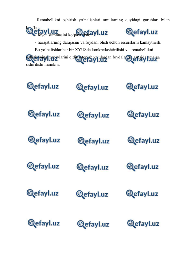  
 
 Rentabellikni oshirish yo‘nalishlari omillarning quyidagi guruhlari bilan 
bog‘liq: 
- foyda summasini ko‘paytirish; 
- harajatlarning darajasini va foydani olish uchun resurslarni kamaytirish. 
Bu yo‘nalishlar har bir XYUSda konkretlashtirilishi va  rentabellikni 
oshirishning rezervlarini qidirib topish va ulardan foydalanish asosida amalga 
oshirilishi mumkin. 
