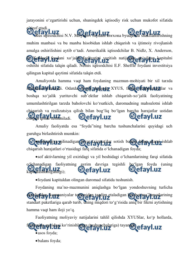  
 
jarayonini o‘zgartirishi uchun, shuningdek iqtisodiy risk uchun mukofot sifatida 
e’tirof etadi. 
Rus iqtisodchisi N.V. Milyakov foydani korxona byudjetini shakllantirishning 
muhim manbasi va bu manba hisobidan ishlab chiqarish va ijtimoiy rivojlanish 
amalga oshirilishini aytib o‘tadi. Amerikalik iqtisodchilar B. Nidlz, X. Anderson, 
D. Kolduell foydani xo‘jalik faoliyatini yuritish natijasida qo‘yilgan kapitalni 
oshishi sifatida talqin qiladi. Nemis iqtisodchisi E.F. Sheffle foydani investitsiya 
qilingan kapital qaytimi sifatida talqin etdi. 
Amaliyotda hamma vaqt ham foydaning mazmun-mohiyati bir xil tarzda 
ifodalanaverilmaydi. Odatda, foyda deganda XYUS, firma, korporatsiyalar va 
boshqa xo‘jalik yurituvchi sub’ektlar ishlab chiqarish-xo‘jalik faoliyatining 
umumlashtirilgan tarzda baholovchi ko‘rsatkich, daromadning mahsulotni ishlab 
chiqarish va realizatsiya qilish bilan bog‘liq bo‘lgan barcha harajatlar ustidan 
oshgan qismi tushuniladi.  
Amaliy faoliyatda esa “foyda”ning barcha tushunchalarini quyidagi uch 
guruhga birlashtirish mumkin: 
 
realizatsiya qilinadigan tovar (xizmat)lar sotish bahosi bilan ularni ishlab 
chiqarish harajatlari o‘rtasidagi farq sifatida o‘lchanadigan foyda; 
 
sof aktivlarning yil oxiridagi va yil boshidagi o‘lchamlarining farqi sifatida 
o‘lchanadigan faoliyatning ayrim davriga tegishli bo‘lgan foyda (uning 
kapitalashtirilganligi); 
 
foydani kapitaldan olingan daromad sifatida tushunish. 
Foydaning ma’no-mazmunini aniqlashga bo‘lgan yondoshuvning turlicha 
ekanligidan  kompaniyalar tomonidan taqdim etaladigan hisobot ma’lumotlarining 
standart paketlariga qarab turib, uning miqdori to‘g‘risida aniq bir fikrni aytishning 
hamma vaqt ham iloji yo‘q. 
Faoliyatning moliyaviy natijalarini tahlil qilishda XYUSlar, ko‘p hollarda, 
foydaning quyidagi ko‘rinishlariga (tushunchalariga) tayanadi: 
 
asos foyda; 
 
balans foyda; 
