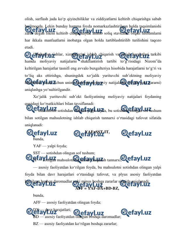  
 
olish, sarflash juda ko‘p qiyinchiliklar va ziddiyatlarni keltirib chiqarishga sabab 
bo‘lmoqda. Lekin bunday hamma foyda nomarkazlashtirilgan holda taqsimlanishi 
zarur degan fikrni keltirib chiqarmaydi, ammo soliq stavkalari orqali tushumlarni 
har ikkala manfaatlarni inobatga olgan holda tartiblashtirilib turilishini taqozo 
etadi. 
“Mahsulot (ishlar, xizmatlar)ni ishlab chiqarish va sotish harajatlari tarkibi 
hamda moliyaviy natijalarni shakllantirish tartibi to‘g‘risidagi Nizom”da 
keltirilgan harajatlar tasnifi eng avvalo buxgalteriya hisobida harajatlarni to‘g‘ri va 
to‘liq aks ettirishga, shuningdek xo‘jalik yurituvchi sub’ektning moliyaviy 
hisobotini tuzish uchun uning faoliyati moliyaviy natijalarini (foyda yoki zararni) 
aniqlashga yo‘naltirilgandir. 
Xo‘jalik yurituvchi sub’ekt faoliyatining moliyaviy natijalari foydaning 
quyidagi ko‘rsatkichlari bilan tavsiflanadi: 
— mahsulotni sotishdan olingan yalpi foyda, bu sotishdan olingan sof tushum 
bilan sotilgan mahsulotning ishlab chiqarish tannarxi o‘rtasidagi tafovut sifatida 
aniqlanadi: 
YAF=SST-IT, 
bunda, 
YAF — yalpi foyda; 
SST — sotishdan olingan sof tushum; 
IT — sotilgan mahsulotning ishlab chiqarish tannarxi; 
— asosiy faoliyatdan ko‘rilgan foyda, bu mahsulotni sotishdan olingan yalpi 
foyda bilan davr harajatlari o‘rtasidagi tafovut, va plyus asosiy faoliyatdan 
ko‘rilgan boshqa daromadlar yoki minus boshqa zararlar sifatida aniqlanadi: 
AFF = YAF-DX+BD-BZ, 
bunda, 
AFF — asosiy faoliyatdan olingan foyda; 
DX — davr harajatlari; 
BD — asosiy faoliyatdan olingan boshqa daromadlar; 
BZ — asosiy faoliyatdan ko‘rilgan boshqa zararlar; 
