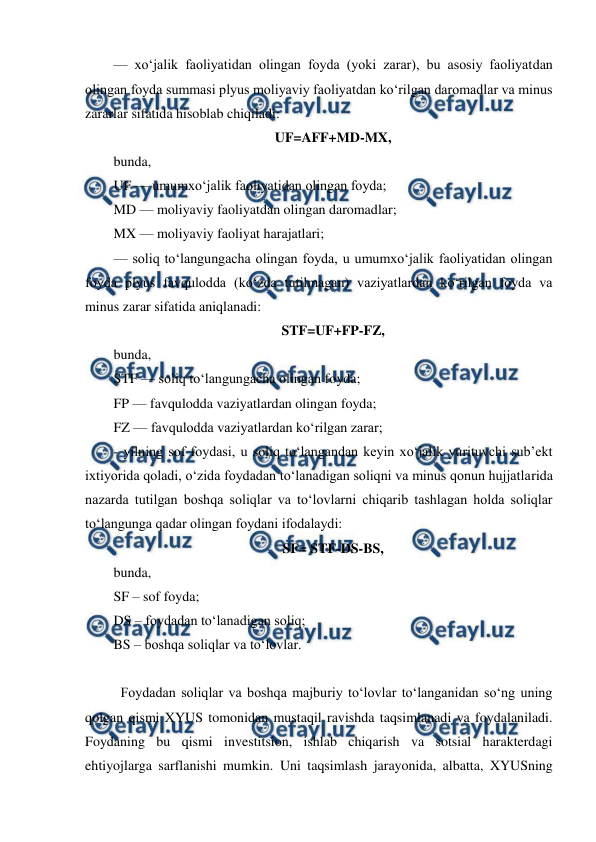  
 
— xo‘jalik faoliyatidan olingan foyda (yoki zarar), bu asosiy faoliyatdan 
olingan foyda summasi plyus moliyaviy faoliyatdan ko‘rilgan daromadlar va minus 
zararlar sifatida hisoblab chiqiladi: 
UF=AFF+MD-MX, 
bunda, 
UF — umumxo‘jalik faoliyatidan olingan foyda; 
MD — moliyaviy faoliyatdan olingan daromadlar; 
MX — moliyaviy faoliyat harajatlari; 
— soliq to‘langungacha olingan foyda, u umumxo‘jalik faoliyatidan olingan 
foyda plyus favqulodda (ko‘zda tutilmagan) vaziyatlardan ko‘rilgan foyda va 
minus zarar sifatida aniqlanadi: 
STF=UF+FP-FZ, 
bunda, 
STF — soliq to‘langungacha olingan foyda; 
FP — favqulodda vaziyatlardan olingan foyda; 
FZ — favqulodda vaziyatlardan ko‘rilgan zarar; 
- yilning sof foydasi, u soliq to‘langandan keyin xo‘jalik yurituvchi sub’ekt 
ixtiyorida qoladi, o‘zida foydadan to‘lanadigan soliqni va minus qonun hujjatlarida 
nazarda tutilgan boshqa soliqlar va to‘lovlarni chiqarib tashlagan holda soliqlar 
to‘langunga qadar olingan foydani ifodalaydi: 
SF= STF-DS-BS, 
bunda, 
SF – sof foyda; 
DS – foydadan to‘lanadigan soliq; 
BS – boshqa soliqlar va to‘lovlar. 
 
 Foydadan soliqlar va boshqa majburiy to‘lovlar to‘langanidan so‘ng uning 
qolgan qismi XYUS tomonidan mustaqil ravishda taqsimlanadi va foydalaniladi. 
Foydaning bu qismi investitsion, ishlab chiqarish va sotsial harakterdagi 
ehtiyojlarga sarflanishi mumkin. Uni taqsimlash jarayonida, albatta, XYUSning 
