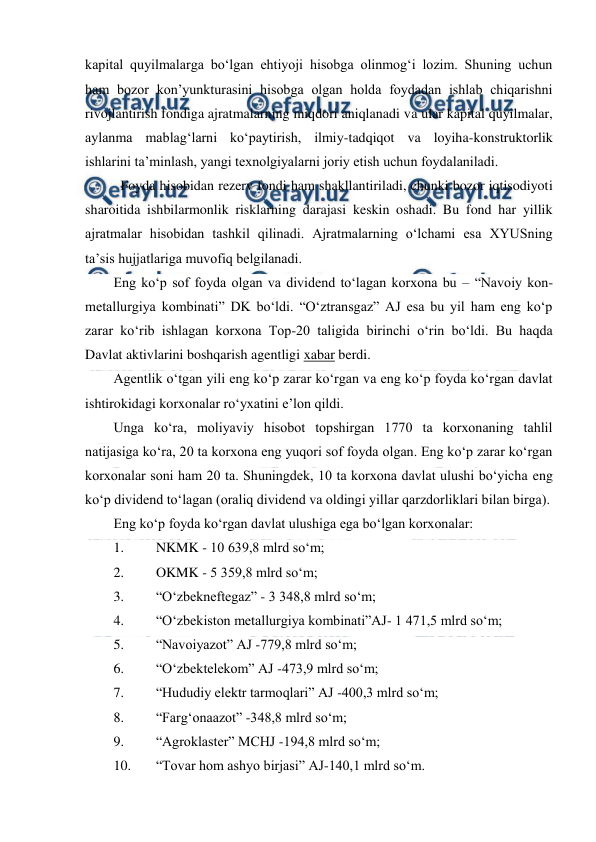  
 
kapital quyilmalarga bo‘lgan ehtiyoji hisobga olinmog‘i lozim. Shuning uchun 
ham bozor kon’yunkturasini hisobga olgan holda foydadan ishlab chiqarishni 
rivojlantirish fondiga ajratmalarning miqdori aniqlanadi va ular kapital quyilmalar,  
aylanma mablag‘larni ko‘paytirish, ilmiy-tadqiqot va loyiha-konstruktorlik 
ishlarini ta’minlash, yangi texnolgiyalarni joriy etish uchun foydalaniladi. 
 Foyda hisobidan rezerv fondi ham shakllantiriladi, chunki bozor iqtisodiyoti 
sharoitida ishbilarmonlik risklarning darajasi keskin oshadi. Bu fond har yillik 
ajratmalar hisobidan tashkil qilinadi. Ajratmalarning o‘lchami esa XYUSning 
ta’sis hujjatlariga muvofiq belgilanadi. 
Eng ko‘p sof foyda olgan va dividend to‘lagan korxona bu – “Navoiy kon-
metallurgiya kombinati” DK bo‘ldi. “O‘ztransgaz” AJ esa bu yil ham eng ko‘p 
zarar ko‘rib ishlagan korxona Top-20 taligida birinchi o‘rin bo‘ldi. Bu haqda 
Davlat aktivlarini boshqarish agentligi xabar berdi. 
Agentlik o‘tgan yili eng ko‘p zarar ko‘rgan va eng ko‘p foyda ko‘rgan davlat 
ishtirokidagi korxonalar ro‘yxatini e’lon qildi. 
Unga ko‘ra, moliyaviy hisobot topshirgan 1770 ta korxonaning tahlil 
natijasiga ko‘ra, 20 ta korxona eng yuqori sof foyda olgan. Eng ko‘p zarar ko‘rgan 
korxonalar soni ham 20 ta. Shuningdek, 10 ta korxona davlat ulushi bo‘yicha eng 
ko‘p dividend to‘lagan (oraliq dividend va oldingi yillar qarzdorliklari bilan birga). 
Eng ko‘p foyda ko‘rgan davlat ulushiga ega bo‘lgan korxonalar: 
1. 
NKMK - 10 639,8 mlrd so‘m; 
2. 
OKMK - 5 359,8 mlrd so‘m; 
3. 
“O‘zbekneftegaz” - 3 348,8 mlrd so‘m; 
4. 
“O‘zbekiston metallurgiya kombinati”AJ- 1 471,5 mlrd so‘m; 
5. 
“Navoiyazot” AJ -779,8 mlrd so‘m; 
6. 
“O‘zbektelekom” AJ -473,9 mlrd so‘m; 
7. 
“Hududiy elektr tarmoqlari” AJ -400,3 mlrd so‘m; 
8. 
“Farg‘onaazot” -348,8 mlrd so‘m; 
9. 
“Agroklaster” MCHJ -194,8 mlrd so‘m; 
10. 
“Tovar hom ashyo birjasi” AJ-140,1 mlrd so‘m. 
