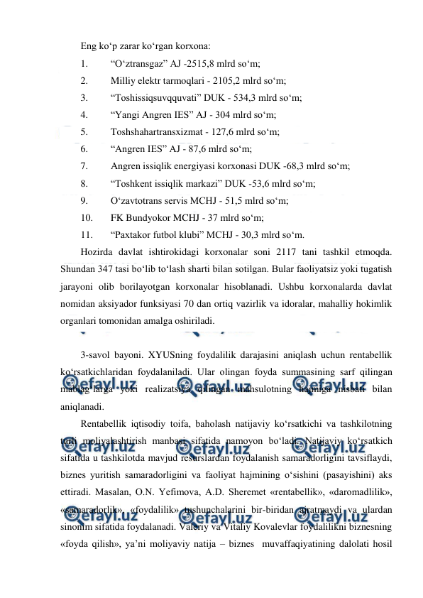  
 
Eng ko‘p zarar ko‘rgan korxona: 
1. 
“O‘ztransgaz” AJ -2515,8 mlrd so‘m; 
2. 
Milliy elektr tarmoqlari - 2105,2 mlrd so‘m; 
3. 
“Toshissiqsuvqquvati” DUK - 534,3 mlrd so‘m; 
4. 
“Yangi Angren IES” AJ - 304 mlrd so‘m; 
5. 
Toshshahartransxizmat - 127,6 mlrd so‘m; 
6. 
“Angren IES” AJ - 87,6 mlrd so‘m; 
7. 
Angren issiqlik energiyasi korxonasi DUK -68,3 mlrd so‘m; 
8. 
“Toshkent issiqlik markazi” DUK -53,6 mlrd so‘m; 
9. 
O‘zavtotrans servis MCHJ - 51,5 mlrd so‘m; 
10. 
FK Bundyokor MCHJ - 37 mlrd so‘m; 
11. 
“Paxtakor futbol klubi” MCHJ - 30,3 mlrd so‘m. 
Hozirda davlat ishtirokidagi korxonalar soni 2117 tani tashkil etmoqda. 
Shundan 347 tasi bo‘lib to‘lash sharti bilan sotilgan. Bular faoliyatsiz yoki tugatish 
jarayoni olib borilayotgan korxonalar hisoblanadi. Ushbu korxonalarda davlat 
nomidan aksiyador funksiyasi 70 dan ortiq vazirlik va idoralar, mahalliy hokimlik 
organlari tomonidan amalga oshiriladi. 
 
3-savol bayoni. XYUSning foydalilik darajasini aniqlash uchun rentabellik 
ko‘rsatkichlaridan foydalaniladi. Ular olingan foyda summasining sarf qilingan 
mablag‘larga yoki realizatsiya qilingan mahsulotning hajmiga nisbati bilan 
aniqlanadi. 
Rentabellik iqtisodiy toifa, baholash natijaviy ko‘rsatkichi va tashkilotning 
turli moliyalashtirish manbasi sifatida namoyon bo‘ladi. Natijaviy ko‘rsatkich 
sifatida u tashkilotda mavjud resurslardan foydalanish samaradorligini tavsiflaydi, 
biznes yuritish samaradorligini va faoliyat hajmining o‘sishini (pasayishini) aks 
ettiradi. Masalan, O.N. Yefimova, A.D. Sheremet «rentabellik», «daromadlilik», 
«samaradorlik», «foydalilik» tushunchalarini bir-biridan ajratmaydi va ulardan 
sinonim sifatida foydalanadi. Valeriy va Vitaliy Kovalevlar foydalilikni biznesning 
«foyda qilish», ya’ni moliyaviy natija – biznes  muvaffaqiyatining dalolati hosil 
