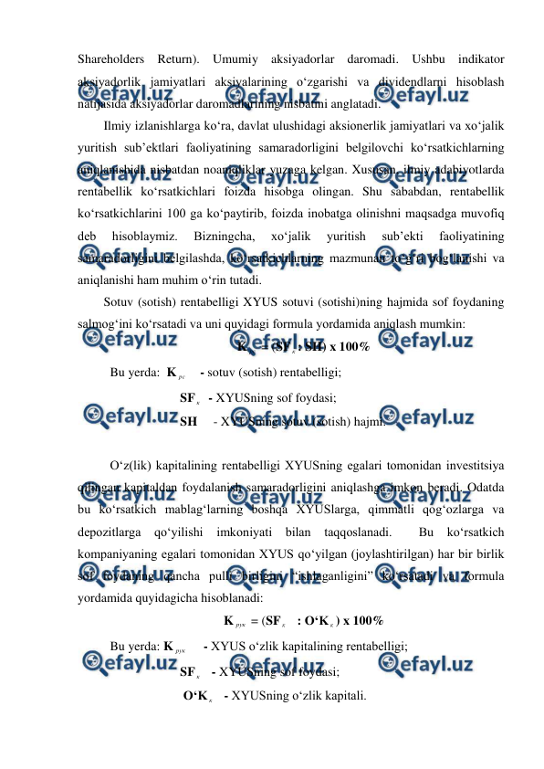 
 
Shareholders Return). Umumiy aksiyadorlar daromadi. Ushbu indikator 
aksiyadorlik jamiyatlari aksiyalarining o‘zgarishi va dividendlarni hisoblash 
natijasida aksiyadorlar daromadlarining nisbatini anglatadi. 
Ilmiy izlanishlarga ko‘ra, davlat ulushidagi aksionerlik jamiyatlari va xo‘jalik 
yuritish sub’ektlari faoliyatining samaradorligini belgilovchi ko‘rsatkichlarning 
aniqlanishida nisbatdan noaniqliklar yuzaga kelgan. Xususan, ilmiy adabiyotlarda 
rentabellik ko‘rsatkichlari foizda hisobga olingan. Shu sababdan, rentabellik 
ko‘rsatkichlarini 100 ga ko‘paytirib, foizda inobatga olinishni maqsadga muvofiq 
deb 
hisoblaymiz. 
Bizningcha, 
xo‘jalik 
yuritish 
sub’ekti 
faoliyatining 
samaradorligini belgilashda, ko‘rsatkichlarning mazmunan to‘g‘ri bog‘lanishi va 
aniqlanishi ham muhim o‘rin tutadi. 
Sotuv (sotish) rentabelligi XYUS sotuvi (sotishi)ning hajmida sof foydaning 
salmog‘ini ko‘rsatadi va uni quyidagi formula yordamida aniqlash mumkin: 
K рс  = (SF к : SH) x 100% 
 Bu yerda:  K рс     - sotuv (sotish) rentabelligi; 
                        SF к   - XYUSning sof foydasi; 
                        SH     - XYUSning sotuv (sotish) hajmi. 
 
 O‘z(lik) kapitalining rentabelligi XYUSning egalari tomonidan investitsiya 
qilingan kapitaldan foydalanish samaradorligini aniqlashga imkon beradi. Odatda 
bu ko‘rsatkich mablag‘larning boshqa XYUSlarga, qimmatli qog‘ozlarga va 
depozitlarga qo‘yilishi imkoniyati bilan taqqoslanadi.  Bu ko‘rsatkich 
kompaniyaning egalari tomonidan XYUS qo‘yilgan (joylashtirilgan) har bir birlik 
sof foydaning qancha pulli birligini “ishlaganligini” ko‘rsatadi va formula 
yordamida quyidagicha hisoblanadi: 
K рук  = (SF к    : O‘K к ) x 100% 
 Bu yerda: K рук      - XYUS o‘zlik kapitalining rentabelligi; 
                        SF к    - XYUSning sof foydasi; 
                         O‘K к    - XYUSning o‘zlik kapitali. 
