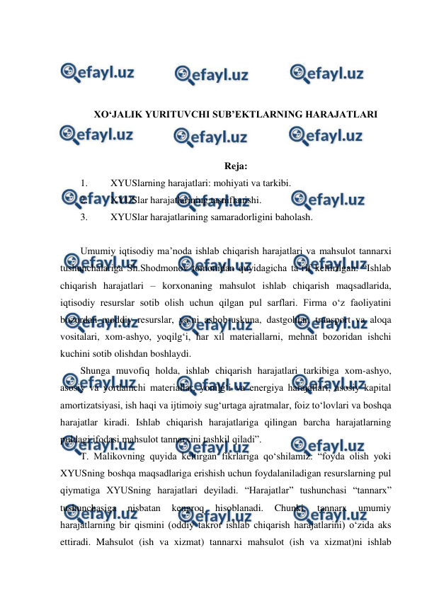  
 
 
 
 
 
XO‘JALIK YURITUVCHI SUB’EKTLARNING HARAJATLARI 
 
 
Reja: 
1. 
XYUSlarning harajatlari: mohiyati va tarkibi. 
2. 
XYUSlar harajatlarining tasniflanishi. 
3. 
XYUSlar harajatlarining samaradorligini baholash. 
 
Umumiy iqtisodiy ma’noda ishlab chiqarish harajatlari va mahsulot tannarxi 
tushunchalariga Sh.Shodmonov tomonidan quyidagicha ta’rif keltirilgan: “Ishlab 
chiqarish harajatlari – korxonaning mahsulot ishlab chiqarish maqsadlarida, 
iqtisodiy resurslar sotib olish uchun qilgan pul sarflari. Firma o‘z faoliyatini 
bozordan moddiy resurslar, ya’ni asbob-uskuna, dastgohlar, transport va aloqa 
vositalari, xom-ashyo, yoqilg‘i, har xil materiallarni, mehnat bozoridan ishchi 
kuchini sotib olishdan boshlaydi. 
Shunga muvofiq holda, ishlab chiqarish harajatlari tarkibiga xom-ashyo, 
asosiy va yordamchi materiallar, yonilg‘i va energiya harajatlari, asosiy kapital 
amortizatsiyasi, ish haqi va ijtimoiy sug‘urtaga ajratmalar, foiz to‘lovlari va boshqa 
harajatlar kiradi. Ishlab chiqarish harajatlariga qilingan barcha harajatlarning 
puldagi ifodasi mahsulot tannarxini tashkil qiladi”. 
T. Malikovning quyida keltirgan fikrlariga qo‘shilamiz: “foyda olish yoki 
XYUSning boshqa maqsadlariga erishish uchun foydalaniladigan resurslarning pul 
qiymatiga XYUSning harajatlari deyiladi. “Harajatlar” tushunchasi “tannarx” 
tushunchasiga 
nisbatan 
kengroq 
hisoblanadi. 
Chunki, 
tannarx 
umumiy 
harajatlarning bir qismini (oddiy takror ishlab chiqarish harajatlarini) o‘zida aks 
ettiradi. Mahsulot (ish va xizmat) tannarxi mahsulot (ish va xizmat)ni ishlab 
