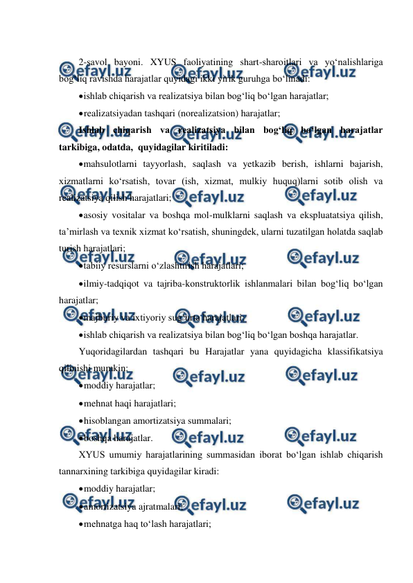  
 
 
2-savol bayoni. XYUS faoliyatining shart-sharoitlari va yo‘nalishlariga 
bog‘liq ravishda harajatlar quyidagi ikki yirik guruhga bo‘linadi: 
 
ishlab chiqarish va realizatsiya bilan bog‘liq bo‘lgan harajatlar; 
 
realizatsiyadan tashqari (norealizatsion) harajatlar; 
Ishlab chiqarish va realizatsiya bilan bog‘liq bo‘lgan harajatlar 
tarkibiga, odatda,  quyidagilar kiritiladi: 
 
mahsulotlarni tayyorlash, saqlash va yetkazib berish, ishlarni bajarish, 
xizmatlarni ko‘rsatish, tovar (ish, xizmat, mulkiy huquq)larni sotib olish va 
realizatsiya qilish harajatlari; 
 
asosiy vositalar va boshqa mol-mulklarni saqlash va ekspluatatsiya qilish, 
ta’mirlash va texnik xizmat ko‘rsatish, shuningdek, ularni tuzatilgan holatda saqlab 
turish harajatlari; 
 
tabiiy resurslarni o‘zlashtirish harajatlari; 
 
ilmiy-tadqiqot va tajriba-konstruktorlik ishlanmalari bilan bog‘liq bo‘lgan 
harajatlar; 
 
majburiy va ixtiyoriy sug‘urta harajatlari; 
 
ishlab chiqarish va realizatsiya bilan bog‘liq bo‘lgan boshqa harajatlar. 
Yuqoridagilardan tashqari bu Harajatlar yana quyidagicha klassifikatsiya 
qilinishi mumkin: 
 
moddiy harajatlar; 
 
mehnat haqi harajatlari; 
 
hisoblangan amortizatsiya summalari; 
 
boshqa harajatlar. 
XYUS umumiy harajatlarining summasidan iborat bo‘lgan ishlab chiqarish 
tannarxining tarkibiga quyidagilar kiradi: 
 
moddiy harajatlar; 
 
amortizatsiya ajratmalari; 
 
mehnatga haq to‘lash harajatlari; 
