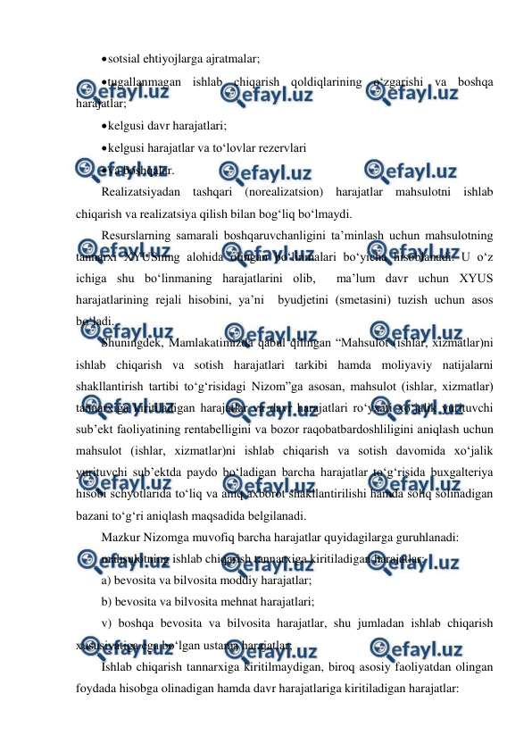  
 
 
sotsial ehtiyojlarga ajratmalar; 
 
tugallanmagan ishlab chiqarish qoldiqlarining o‘zgarishi va boshqa 
harajatlar; 
 
kelgusi davr harajatlari; 
 
kelgusi harajatlar va to‘lovlar rezervlari 
 
va boshqalar. 
Realizatsiyadan tashqari (norealizatsion) harajatlar mahsulotni ishlab 
chiqarish va realizatsiya qilish bilan bog‘liq bo‘lmaydi. 
Resurslarning samarali boshqaruvchanligini ta’minlash uchun mahsulotning 
tannarxi XYUSning alohida olingan bo‘linmalari bo‘yicha hisoblanadi. U o‘z 
ichiga shu bo‘linmaning harajatlarini olib,  ma’lum davr uchun XYUS 
harajatlarining rejali hisobini, ya’ni  byudjetini (smetasini) tuzish uchun asos 
bo‘ladi. 
Shuningdek, Mamlakatimizda qabul qilingan “Mahsulot (ishlar, xizmatlar)ni 
ishlab chiqarish va sotish harajatlari tarkibi hamda moliyaviy natijalarni 
shakllantirish tartibi to‘g‘risidagi Nizom”ga asosan, mahsulot (ishlar, xizmatlar) 
tannarxiga kiritiladigan harajatlar va davr harajatlari ro‘yxati xo‘jalik yurituvchi 
sub’ekt faoliyatining rentabelligini va bozor raqobatbardoshliligini aniqlash uchun 
mahsulot (ishlar, xizmatlar)ni ishlab chiqarish va sotish davomida xo‘jalik 
yurituvchi sub’ektda paydo bo‘ladigan barcha harajatlar to‘g‘risida buxgalteriya 
hisobi schyotlarida to‘liq va aniq axborot shakllantirilishi hamda soliq solinadigan 
bazani to‘g‘ri aniqlash maqsadida belgilanadi. 
Mazkur Nizomga muvofiq barcha harajatlar quyidagilarga guruhlanadi: 
mahsulotning ishlab chiqarish tannarxiga kiritiladigan harajatlar: 
a) bevosita va bilvosita moddiy harajatlar; 
b) bevosita va bilvosita mehnat harajatlari; 
v) boshqa bevosita va bilvosita harajatlar, shu jumladan ishlab chiqarish 
xususiyatiga ega bo‘lgan ustama harajatlar; 
Ishlab chiqarish tannarxiga kiritilmaydigan, biroq asosiy faoliyatdan olingan 
foydada hisobga olinadigan hamda davr harajatlariga kiritiladigan harajatlar: 
