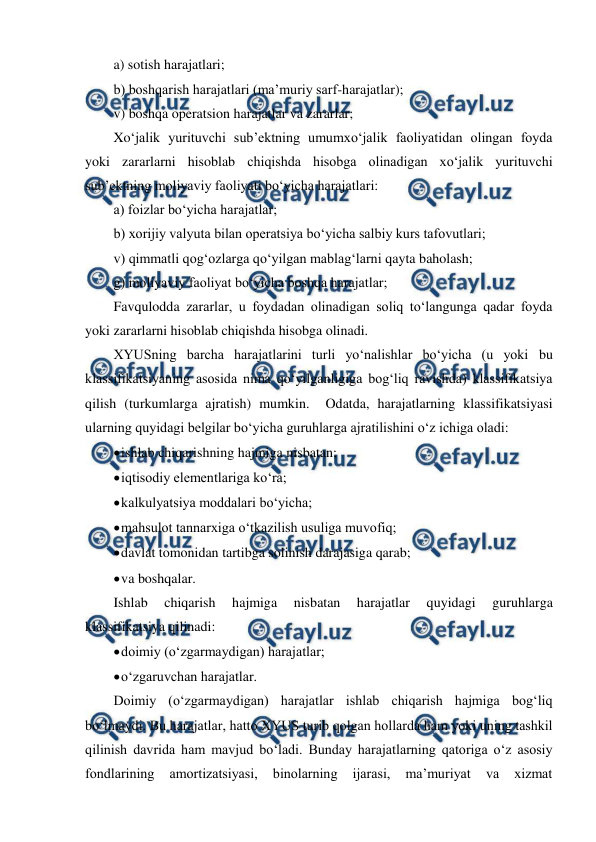  
 
a) sotish harajatlari; 
b) boshqarish harajatlari (ma’muriy sarf-harajatlar); 
v) boshqa operatsion harajatlar va zararlar; 
Xo‘jalik yurituvchi sub’ektning umumxo‘jalik faoliyatidan olingan foyda 
yoki zararlarni hisoblab chiqishda hisobga olinadigan xo‘jalik yurituvchi 
sub’ektning moliyaviy faoliyati bo‘yicha harajatlari: 
a) foizlar bo‘yicha harajatlar; 
b) xorijiy valyuta bilan operatsiya bo‘yicha salbiy kurs tafovutlari; 
v) qimmatli qog‘ozlarga qo‘yilgan mablag‘larni qayta baholash; 
g) moliyaviy faoliyat bo‘yicha boshqa harajatlar; 
Favqulodda zararlar, u foydadan olinadigan soliq to‘langunga qadar foyda 
yoki zararlarni hisoblab chiqishda hisobga olinadi. 
XYUSning barcha harajatlarini turli yo‘nalishlar bo‘yicha (u yoki bu 
klassifikatsiyaning asosida nima qo‘yilganligiga bog‘liq ravishda) klassifikatsiya 
qilish (turkumlarga ajratish) mumkin.  Odatda, harajatlarning klassifikatsiyasi 
ularning quyidagi belgilar bo‘yicha guruhlarga ajratilishini o‘z ichiga oladi: 
 
ishlab chiqarishning hajmiga nisbatan; 
 
iqtisodiy elementlariga ko‘ra; 
 
kalkulyatsiya moddalari bo‘yicha; 
 
mahsulot tannarxiga o‘tkazilish usuliga muvofiq; 
 
davlat tomonidan tartibga solinish darajasiga qarab; 
 
va boshqalar. 
Ishlab 
chiqarish 
hajmiga 
nisbatan 
harajatlar 
quyidagi 
guruhlarga 
klassifikatsiya qilinadi: 
 
doimiy (o‘zgarmaydigan) harajatlar; 
 
o‘zgaruvchan harajatlar. 
Doimiy (o‘zgarmaydigan) harajatlar ishlab chiqarish hajmiga bog‘liq 
bo‘lmaydi. Bu harajatlar, hatto XYUS turib qolgan hollarda ham yoki uning tashkil 
qilinish davrida ham mavjud bo‘ladi. Bunday harajatlarning qatoriga o‘z asosiy 
fondlarining 
amortizatsiyasi, 
binolarning 
ijarasi, 
ma’muriyat 
va 
xizmat 
