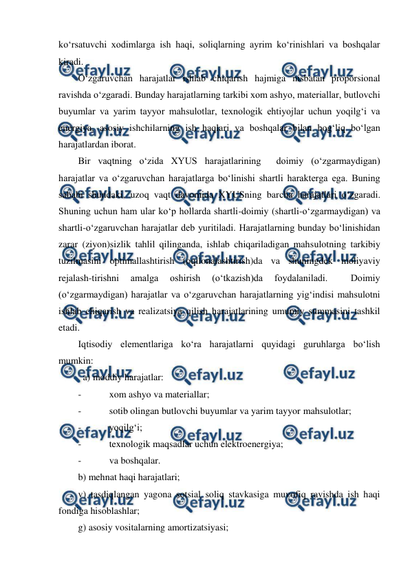  
 
ko‘rsatuvchi xodimlarga ish haqi, soliqlarning ayrim ko‘rinishlari va boshqalar 
kiradi. 
O‘zgaruvchan harajatlar ishlab chiqarish hajmiga nisbatan proporsional 
ravishda o‘zgaradi. Bunday harajatlarning tarkibi xom ashyo, materiallar, butlovchi 
buyumlar va yarim tayyor mahsulotlar, texnologik ehtiyojlar uchun yoqilg‘i va 
energiya, asosiy ishchilarning ish haqlari va boshqalar bilan bog‘liq bo‘lgan 
harajatlardan iborat. 
Bir vaqtning o‘zida XYUS harajatlarining  doimiy (o‘zgarmaydigan) 
harajatlar va o‘zgaruvchan harajatlarga bo‘linishi shartli harakterga ega. Buning 
sababi shundaki, uzoq vaqt davomida XYUSning barcha harajatlari o‘zgaradi. 
Shuning uchun ham ular ko‘p hollarda shartli-doimiy (shartli-o‘zgarmaydigan) va 
shartli-o‘zgaruvchan harajatlar deb yuritiladi. Harajatlarning bunday bo‘linishidan 
zarar (ziyon)sizlik tahlil qilinganda, ishlab chiqariladigan mahsulotning tarkibiy 
tuzilmasini optimallashtirish (oqilonalashtirish)da va shuningdek moliyaviy 
rejalash-tirishni 
amalga 
oshirish 
(o‘tkazish)da 
foydalaniladi. 
 
Doimiy 
(o‘zgarmaydigan) harajatlar va o‘zgaruvchan harajatlarning yig‘indisi mahsulotni 
ishlab chiqarish va realizatsiya qilish harajatlarining umumiy summasini tashkil 
etadi. 
Iqtisodiy elementlariga ko‘ra harajatlarni quyidagi guruhlarga bo‘lish 
mumkin: 
  a) moddiy harajatlar: 
- 
xom ashyo va materiallar; 
- 
sotib olingan butlovchi buyumlar va yarim tayyor mahsulotlar; 
- 
yoqilg‘i; 
- 
texnologik maqsadlar uchun elektroenergiya; 
- 
va boshqalar. 
b) mehnat haqi harajatlari; 
v) tasdiqlangan yagona sotsial soliq stavkasiga muvofiq ravishda ish haqi 
fondiga hisoblashlar; 
g) asosiy vositalarning amortizatsiyasi; 
