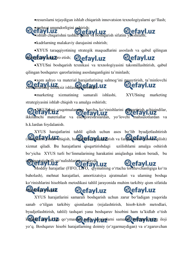  
 
 
resurslarni tejaydigan ishlab chiqarish innovatsion texnologiyalarni qo‘llash; 
 
mehnat unumdorligini oshirish; 
 
ishlab chiqarishni tashkil qilish va boshqarish sifatini yaxshilash; 
 
kadrlarning malakaviy darajasini oshirish; 
 
XYUS taraqqiyotining strategik maqsadlarini asoslash va qabul qilingan 
strategiyani aniq ijro etish; 
 
XYUSni boshqarish texnikasi va texnologiyasini takomillashtirish, qabul 
qilingan boshqaruv qarorlarining asoslanganligini ta’minlash; 
 
xom ashyo va material harajatlarining salmog‘ini pasaytirish, ta’minlovchi 
xizmatlarning uzluksiz ishlashiga erishish; 
 
marketing 
xizmatining 
samarali 
ishlashi, 
 
XYUSning 
marketing 
strategiyasini ishlab chiqish va amalga oshirish; 
 
XYUSdagi yuqotmalarning barcha ko‘rinishlarini qisqartirish, chiqindilar, 
ikkilamchi materiallar va energoresurslardan, yo‘lovchi mahsulotlardan va 
h.k.lardan foydalanish. 
XYUS harajatlarini tahlil qilish uchun asos bo‘lib byudjetlashtirish 
(smetalarni ishlab chiqish, harajatlarni rejalashtirish va farqlanishni nazorat qilish) 
xizmat qiladi. Bu harajatlarni qisqartirishdagi  uzilishlarni amalga oshirish 
bo‘yicha  XYUS turli bo‘linmalarining harakatini aniqlashga imkon beradi,  bu 
ishning istiqbolli yo‘nalishlarini aniqlaydi. 
Moddiy harajatlar (FIFO, LIFO,  qiymatning o‘rtacha tortiluvchanligiga ko‘ra 
baholash), mehnat harajatlari, amortizatsiya ajratmalari va ularning boshqa 
ko‘rinishlarini hisoblash metodikasi tahlil jarayonida muhim tarkibiy qism sifatida 
maydonga chiqadi. 
XYUS harajatlarini samarali boshqarish uchun zarur bo‘ladigan yuqorida 
sanab o‘tilgan tarkibiy qismlardan (rejalashtirish, hisob-kitob metodlari, 
byudjetlashtirish, tahlil) tashqari yana boshqaruv hisobini ham ta’kidlab o‘tish 
kerakki, uni yo‘lga qo‘ymasdan turib, harajatlarni samarali boshqarishning iloji 
yo‘q. Boshqaruv hisobi harajatlarning doimiy (o‘zgarmaydigan) va o‘zgaruvchan 
