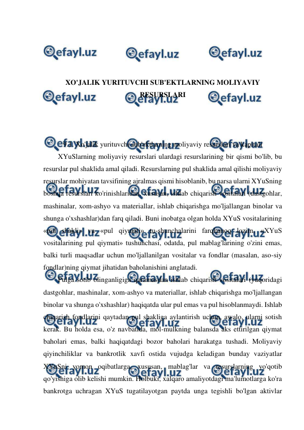  
 
 
 
 
 
XO'JALIK YURITUVCHI SUB'EKTLARNING MOLIYAVIY 
RESURSLARI 
 
 
 
9.1. Xo'jalik yurituvchi sub'ektlarning moliyaviy resurslari va kapitali 
XYuSlarning moliyaviy resurslari ulardagi resurslarining bir qismi bo'lib, bu 
resurslar pul shaklida amal qiladi. Resurslarning pul shaklida amal qilishi moliyaviy 
resurslar mohiyatan tavsifining ajralmas qismi hisoblanib, bu narsa ularni XYuSning 
boshqa resurslari ko'rinishlaridan, xususan, ishlab chiqarish vositalari (dastgohlar, 
mashinalar, xom-ashyo va materiallar, ishlab chiqarishga mo'ljallangan binolar va 
shunga o'xshashlar)dan farq qiladi. Buni inobatga olgan holda XYuS vositalarining 
«pul shakli» va «pul qiymati» tu-shunchalarini farqlamoq lozim. «XYuS 
vositalarining pul qiymati» tushunchasi, odatda, pul mablag'larining o'zini emas, 
balki turli maqsadlar uchun mo'ljallanilgan vositalar va fondlar (masalan, aso-siy 
fondlar)ning qiymat jihatidan baholanishini anglatadi. 
Pulga sotib olinganligiga qaramasdan ishlab chiqarish vositalari (yuqoridagi 
dastgohlar, mashinalar, xom-ashyo va materiallar, ishlab chiqarishga mo'ljallangan 
binolar va shunga o'xshashlar) haqiqatda ular pul emas va pul hisoblanmaydi. Ishlab 
chiqarish fondlarini qaytadan pul shakliga aylantirish uchun, awalo, ularni sotish 
kerak. Bu holda esa, o'z navbatida, mol-mulkning balansda aks ettirilgan qiymat 
baholari emas, balki haqiqatdagi bozor baholari harakatga tushadi. Moliyaviy 
qiyinchiliklar va bankrotlik xavfi ostida vujudga keladigan bunday vaziyatlar 
XYuSni yomon oqibatlarga, xususan, mablag'lar va resurslarning yo'qotib 
qo'yishiga olib kelishi mumkin. Holbuki, xalqaro amaliyotdagi ma'lumotlarga ko'ra 
bankrotga uchragan XYuS tugatilayotgan paytda unga tegishli bo'lgan aktivlar 
