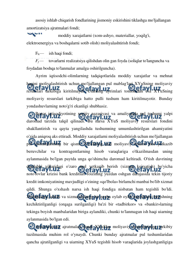  
 
asosiy ishlab chiqarish fondlarining jismoniy eskirishini tiklashga mo'ljallangan 
amortizatsiya ajratmalari fondi; 
moddiy xarajatlarni (xom-ashyo, materiallar, yoqilg'i, 
elektroenergiya va boshqalarni sotib olish) moliyalashtirish fondi; 
Ffc—     ish haqi fondi; 
Ff —     tovarlarni realizatsiya qilishdan olin gan foyda (soliqlar to'languncha va 
foydadan boshqa to'lanmalar amalga oshirilguncha). 
Ayrim iqtisodchi-olimlarning tadqiqotlarida moddiy xarajatlar va mehnat 
haqini moliyalashtirish uchun mo'ljallangan pul mablag'lari XYuSning moliyaviy 
resurslari tarkibiga kiritilmaydi. Uiarning ayrimlari tomonidan esa XYuSning 
moliyaviy resurslari tarkibiga hatto pulli tushum ham kiritilmayotir. Bunday 
yondashuvlarning noto'g'ri ekanligi shubhasiz. 
Bozor iqtisodiyotining xorijiy nazariyasi va amaliyotida pul tushumi yalpi 
daromad tarzida talqil qilinadi. Bu narsa XYuS moliyaviy resurslari fondini 
shakllantirish va qayta yangilashda tushumning umumlashtirilgan ahamiyatini 
o'zida aniqroq aks ettiradi. Moddiy xarajatlarni moliyalashtirish uchun mo'ljallangan 
pul tushumlarining bir qismi, XYuSning real moliyaviy resursi mol yetkazib 
beruvchilar va kontragentlarning hisob varaqlariga o'tkazilmasdan uning 
aylanmasida bo'lgan paytda unga qo'shimcha daromad keltiradi. O'tish davrining 
dastlabki yillaridagi o'zaro mol yetkazib berish (xizmat ko'rsatish) bo'yicha 
noto'lovlar krizisi bank kreditlari foizining yuzdan oshgan darajasida tekin tijoriy 
kredit imkoniyatining mavjudligi o'zining «qo'lbola» birlamchi manbai bo'lib xizmat 
qildi. Shunga o'xshash narsa ish haqi fondiga nisbatan ham tegishli bo'ldi. 
Xodimlarga, ishchi va xizmatchilarga bir necha oylab oylik maoshlarni berishning 
kechiktirilganligi (orqaga surilganligi) ba'zi bir «tadbirkor» va «bankir»larning 
tekinga boyish manbalaridan biriga aylandiki, chunki to'lanmagan ish haqi uiarning 
aylanmasida bo'lgan edi. 
Amortizatsiya ajratmalari fondi XYuSlar moliyaviy resurslarining tarkibiy 
tuzilmasida muhim rol o'ynaydi. Chunki bunday ajratmalar pul tushumlaridan 
qancha ajratilganligi va uiarning XYuS tegishli hisob varaqlarida joylashganligiga 
F 
m
xm 
