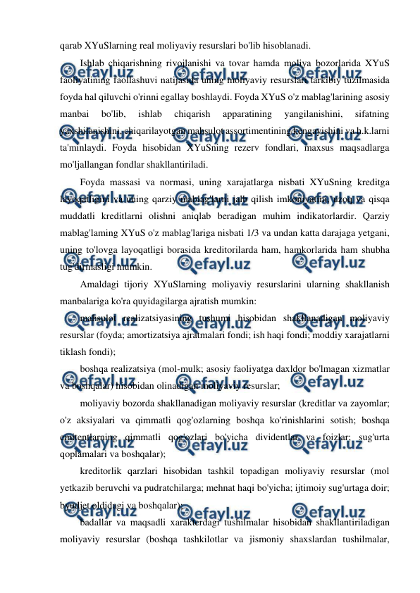  
 
qarab XYuSlarning real moliyaviy resurslari bo'lib hisoblanadi. 
Ishlab chiqarishning rivojlanishi va tovar hamda moliya bozorlarida XYuS 
faoliyatining faollashuvi natijasida uning moliyaviy resurslari tarkibiy tuzilmasida 
foyda hal qiluvchi o'rinni egallay boshlaydi. Foyda XYuS o'z mablag'larining asosiy 
manbai 
bo'lib, 
ishlab 
chiqarish 
apparatining 
yangilanishini, 
sifatning 
yaxshilanishini, chiqarilayotgan mahsulot assortimentining kengayishini va h.k.larni 
ta'minlaydi. Foyda hisobidan XYuSning rezerv fondlari, maxsus maqsadlarga 
mo'ljallangan fondlar shakllantiriladi. 
Foyda massasi va normasi, uning xarajatlarga nisbati XYuSning kreditga 
layoqatligini va uning qarziy mablag'larni jalb qilish imkoniyatini, uzoq va qisqa 
muddatli kreditlarni olishni aniqlab beradigan muhim indikatorlardir. Qarziy 
mablag'laming XYuS o'z mablag'lariga nisbati 1/3 va undan katta darajaga yetgani, 
uning to'lovga layoqatligi borasida kreditorilarda ham, hamkorlarida ham shubha 
tug'dirmasligi mumkin. 
Amaldagi tijoriy XYuSlarning moliyaviy resurslarini ularning shakllanish 
manbalariga ko'ra quyidagilarga ajratish mumkin: 
mahsulot realizatsiyasining tushumi hisobidan shakllanadigan moliyaviy 
resurslar (foyda; amortizatsiya ajratmalari fondi; ish haqi fondi; moddiy xarajatlarni 
tiklash fondi); 
boshqa realizatsiya (mol-mulk; asosiy faoliyatga daxldor bo'lmagan xizmatlar 
va boshqalar) hisobidan olinadigan moliyaviy resurslar; 
moliyaviy bozorda shakllanadigan moliyaviy resurslar (kreditlar va zayomlar; 
o'z aksiyalari va qimmatli qog'ozlarning boshqa ko'rinishlarini sotish; boshqa 
emitentlarning qimmatli qog'ozlari bo'yicha dividentlar va foizlar; sug'urta 
qoplamalari va boshqalar); 
kreditorlik qarzlari hisobidan tashkil topadigan moliyaviy resurslar (mol 
yetkazib beruvchi va pudratchilarga; mehnat haqi bo'yicha; ijtimoiy sug'urtaga doir; 
byudjet oldidagi va boshqalar); 
badallar va maqsadli xarakterdagi tushilmalar hisobidan shakllantiriladigan 
moliyaviy resurslar (boshqa tashkilotlar va jismoniy shaxslardan tushilmalar, 
