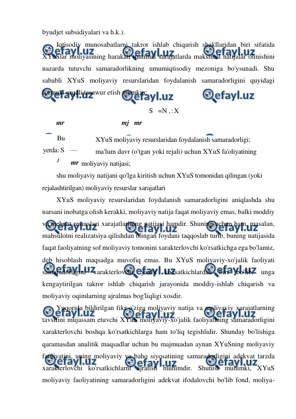  
 
byudjet subsidiyalari va h.k.). 
Iqtisodiy munosabatlarni takror ishlab chiqarish shakllaridan biri sifatida 
XYuSlar moliyasining harakati minimal xarajatlarda maksimal natijalar olinishini 
nazarda tutuvchi samaradorlikning umumiqtisodiy mezoniga bo'ysunadi. Shu 
sababli XYuS moliyaviy resurslaridan foydalanish samaradorligini quyidagi 
formula orqali tasawur etish mumkin: 
S   =N ,:X 
mr 
mj mr 
XYuS moliyaviy resurslaridan foydalanish samaradorligi; 
ma'lum davr (o'tgan yoki rejali) uchun XYuS fa'oliyatining 
moliyaviy natijasi; 
shu moliyaviy natijani qo'lga kiritish uchun XYuS tomonidan qilingan (yoki 
rejalashtirilgan) moliyaviy resurslar xarajatlari 
XYuS moliyaviy resurslaridan foydalanish samaradorligini aniqlashda shu 
narsani inobatga olish kerakki, moliyaviy natija faqat moliyaviy emas, balki moddiy 
va mehnat resurslari xarajatlarining natijasi hamdir. Shuning uchun ham, masalan, 
mahsulotni realizatsiya qilishdan olingan foydani taqqoslab turib, buning natijasida 
faqat faoliyatning sof moliyaviy tomonini xarakterlovchi ko'rsatkichga ega bo'lamiz, 
deb hisoblash maqsadga muvofiq emas. Bu XYuS moliyaviy-xo'jalik faoliyati 
samaradorligini 
xarakterlovchi 
yaxlit 
ko'rsatkichlardan 
biri 
bo'lib, 
unga 
kengaytirilgan takror ishlab chiqarish jarayonida moddiy-ishlab chiqarish va 
moliyaviy oqimlarning ajralmas bog'liqligi xosdir. 
Yuqorida bildirilgan fikr o'ziga moliyaviy natija va moliyaviy xarajatlarning 
tavsifini mujassam etuvchi XYuS moliyaviy-xo'jalik faoliyatining samaradorligini 
xarakterlovchi boshqa ko'rsatkichlarga ham to'liq tegishlidir. Shunday bo'lishiga 
qaramasdan analitik maqsadlar uchun bu majmuadan aynan XYuSning moliyaviy 
faoliyatini, uning moliyaviy va baho siyosatining samaradorligini adekvat tarzda 
xarakterlovchi ko'rsatkichlarni ajratish muhimdir. Shunisi muhimki, XYuS 
moliyaviy faoliyatining samaradorligini adekvat ifodalovchi bo'lib fond, moliya-
Bu 
yerda: S    — 
J 
mr 
N 
mf 
x - 
mr 
