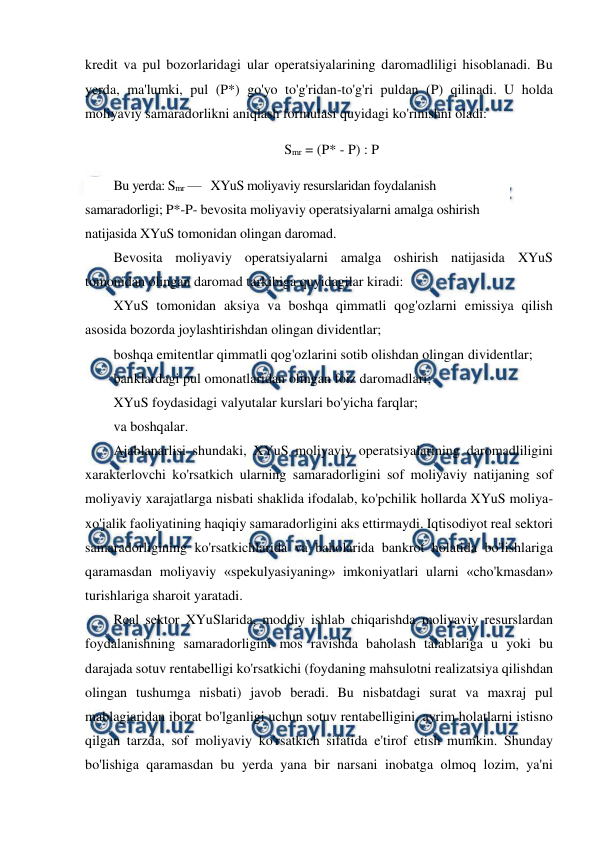  
 
kredit va pul bozorlaridagi ular operatsiyalarining daromadliligi hisoblanadi. Bu 
yerda, ma'lumki, pul (P*) go'yo to'g'ridan-to'g'ri puldan (P) qilinadi. U holda 
moliyaviy samaradorlikni aniqlash formulasi quyidagi ko'rinishni oladi: 
Smr = (P* - P) : P 
Bu yerda: Smr —   XYuS moliyaviy resurslaridan foydalanish 
samaradorligi; P*-P- bevosita moliyaviy operatsiyalarni amalga oshirish 
natijasida XYuS tomonidan olingan daromad. 
Bevosita moliyaviy operatsiyalarni amalga oshirish natijasida XYuS 
tomonidan olingan daromad tarkibiga quyidagilar kiradi: 
XYuS tomonidan aksiya va boshqa qimmatli qog'ozlarni emissiya qilish 
asosida bozorda joylashtirishdan olingan dividentlar; 
boshqa emitentlar qimmatli qog'ozlarini sotib olishdan olingan dividentlar; 
banklardagi pul omonatlaridan olingan foiz daromadlari; 
XYuS foydasidagi valyutalar kurslari bo'yicha farqlar; 
va boshqalar. 
Ajablanarlisi shundaki, XYuS moliyaviy operatsiyalarining daromadliligini 
xarakterlovchi ko'rsatkich ularning samaradorligini sof moliyaviy natijaning sof 
moliyaviy xarajatlarga nisbati shaklida ifodalab, ko'pchilik hollarda XYuS moliya-
xo'jalik faoliyatining haqiqiy samaradorligini aks ettirmaydi. Iqtisodiyot real sektori 
samaradorligining ko'rsatkichlarida va baholarida bankrot holatida bo'lishlariga 
qaramasdan moliyaviy «spekulyasiyaning» imkoniyatlari ularni «cho'kmasdan» 
turishlariga sharoit yaratadi. 
Real sektor XYuSlarida, moddiy ishlab chiqarishda moliyaviy resurslardan 
foydalanishning samaradorligini mos ravishda baholash talablariga u yoki bu 
darajada sotuv rentabelligi ko'rsatkichi (foydaning mahsulotni realizatsiya qilishdan 
olingan tushumga nisbati) javob beradi. Bu nisbatdagi surat va maxraj pul 
mablagiaridan iborat bo'lganligi uchun sotuv rentabelligini, ayrim holatlarni istisno 
qilgan tarzda, sof moliyaviy ko'rsatkich sifatida e'tirof etish mumkin. Shunday 
bo'lishiga qaramasdan bu yerda yana bir narsani inobatga olmoq lozim, ya'ni 
