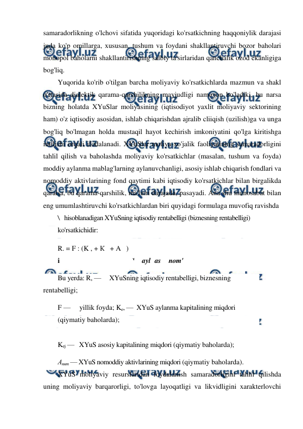  
 
samaradorlikning o'lchovi sifatida yuqoridagi ko'rsatkichning haqqoniylik darajasi 
juda ko'p omillarga, xususan, tushum va foydani shakllantiruvchi bozor baholari 
monopol baholarni shakllantirishning salbiy ta'sirlaridan qanchalik ozod ekanligiga 
bog'liq. 
Yuqorida ko'rib o'tilgan barcha moliyaviy ko'rsatkichlarda mazmun va shakl 
o'rtasida dialektik qarama-qarshilikning mayjudligi namoyon bo'ladiki, bu narsa 
bizning holatda XYuSlar moliyasining (iqtisodiyot yaxlit moliyaviy sektorining 
ham) o'z iqtisodiy asosidan, ishlab chiqarishdan ajralib cliiqish (uzilish)ga va unga 
bog'liq bo'lmagan holda mustaqil hayot kechirish imkoniyatini qo'lga kiritishga 
intilishi orqali ifodalanadi. XYuSlar moliya-xo'jalik faoliyatining samaradorligini 
tahlil qilish va baholashda moliyaviy ko'rsatkichlar (masalan, tushum va foyda) 
moddiy aylanma mablag'larning aylanuvchanligi, asosiy ishlab chiqarish fondlari va 
nomoddiy aktivlarining fond qaytimi kabi iqtisodiy ko'rsatkichlar bilan birgalikda 
qaralsa, bu qarama-qarshilik, ma'lum darajada, pasayadi. Ana shu munosabat bilan 
eng umumlashtiruvchi ko'rsatkichlardan biri quyidagi formulaga muvofiq ravishda 
\ hisoblanadigan XYuSning iqtisodiy rentabelligi (biznesning rentabelligi) 
ko'rsatkichidir: 
R. = F : (K , + К   + A   ) 
i 
v    ayl as 
пот' 
Bu yerda: R, —     XYuSning iqtisodiy rentabelligi, biznesning 
rentabelligi;  
F —     yillik foyda; Ke, —  XYuS aylanma kapitalining miqdori 
(qiymatiy baholarda); 
 
Kej —   XYuS asosiy kapitalining miqdori (qiymatiy baholarda); 
Апвт — XYuS nomoddiy aktivlarining miqdori (qiymatiy baholarda). 
XYuS moliyaviy resurslaridan foydalanish samaradorligini tahlil qilishda 
uning moliyaviy barqarorligi, to'lovga layoqatligi va likvidligini xarakterlovchi 
