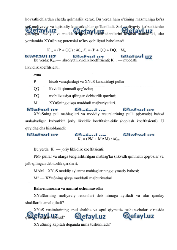  
 
ko'rsatkichlardan chetda qolmaslik kerak. Bu yerda ham o'zining mazmuniga ko'ra 
sof moliyaviy va iqtisodiy ko'rsatkichlar qo'llaniladi. Sof moliyaviy ko'rsatkichlar 
qatoriga absolyut va muddatli likvidlik koeffitsientlarini kiritish mumkinki, ular 
yordamida XYuSning potensial to'lov qobiliyati baholanadi: 
К ы = (Р + QQ) : Mkm K. = (P + QQ + DQ) : Mta 
Bu yerda: Kate —  absolyut likvidlik koeffitsienti; К   . — muddatli 
likvidlik koeffitsienti; 
mud 
' 
P — 
hisob varaqlardagi va XYuS kassasidagi pullar; 
QQ — 
likvidli qimmatli qog'ozlar; 
DQ — 
mobilizatsiya qilingan debitorlik qarzlari; 
M — 
XYuSning qisqa muddatli majburiyatlari. 
XYuSning pul mablag'lari va moddiy resurslarining pulli (qiymatiy) bahosi 
aralashadigan ko'rsatkich joriy likvidlik koeffitsien-tidir (qoplash koeffitsienti). U 
quyidagicha hisoblanadi: 
K, = (PM + MAM) : Mkm 
Bu yerda: K.; — joriy liklidlik koeffitsienti; 
PM- pullar va ularga tenglashtirilgan mablag'lar (likvidli qimmatli qog'ozlar va 
jalb qilingan debitorlik qarzlari); 
MAM—XYuS moddiy aylanma mablag'larining qiymatiy bahosi; 
M^ — XYuSning qisqa muddatli majburiyatlari. 
Bahs-munozara va nazorat uchun savollar 
XYuSlarning moliyaviy resurslari deb nimaga aytiladi va ular qanday 
shakllarda amal qiladi? 
XYuS vositalarining «pul shakli» va «pul qiymati» tushun-chalari o'rtasida 
qanday farqlar mavjud? 
XYuSning kapitali deganda nima tushuniladi? 
