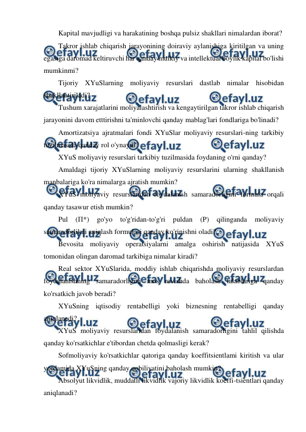  
 
Kapital mavjudligi va harakatining boshqa pulsiz shakllari nimalardan iborat? 
Takror ishlab chiqarish jarayonining doiraviy aylanishiga kiritilgan va uning 
egasiga daromad keltiruvchi har qanday mulkiy va intellektual boylik kapital bo'lishi 
mumkinmi? 
Tijoriy XYuSlarning moliyaviy resurslari dastlab nimalar hisobidan 
shakllantiriladi? 
Tushum xarajatlarini moliyalashtirish va kengaytirilgan takror ishlab chiqarish 
jarayonini davom etttirishni ta'minlovchi qanday mablag'lari fondlariga bo'linadi? 
Amortizatsiya ajratmalari fondi XYuSlar moliyaviy resurslari-ning tarkibiy 
tuzilmasida qanday rol o'ynaydi? 
XYuS moliyaviy resurslari tarkibiy tuzilmasida foydaning o'rni qanday? 
Amaldagi tijoriy XYuSlarning moliyaviy resurslarini ularning shakllanish 
manbalariga ko'ra nimalarga ajratish mumkin? 
XYuS moliyaviy resurslaridan foydalanish samaradorligini formula orqali 
qanday tasawur etish mumkin? 
Pul 
(П*) 
go'yo 
to'g'ridan-to'g'ri 
puldan 
(P) 
qilinganda 
moliyaviy 
samaradorlikni aniqlash formulasi qanday ko'rinishni oladi? 
Bevosita moliyaviy operatsiyalarni amalga oshirish natijasida XYuS 
tomonidan olingan daromad tarkibiga nimalar kiradi? 
Real sektor XYuSlarida, moddiy ishlab chiqarishda moliyaviy resurslardan 
foydalanishning samaradorligini mos ravishda baholash talablariga qanday 
ko'rsatkich javob beradi? 
XYuSning iqtisodiy rentabelligi yoki biznesning rentabelligi qanday 
aniqlanadi? 
XYuS moliyaviy resurslaridan foydalanish samaradorligini tahlil qilishda 
qanday ko'rsatkichlar e'tibordan chetda qolmasligi kerak? 
Sofmoliyaviy ko'rsatkichlar qatoriga qanday koeffitsientlami kiritish va ular 
yordamida XYuSning qanday qobiliyatini baholash mumkin? 
Absolyut likvidlik, muddatli likvidlik vajoriy likvidlik koeffi-tsientlari qanday 
aniqlanadi? 

