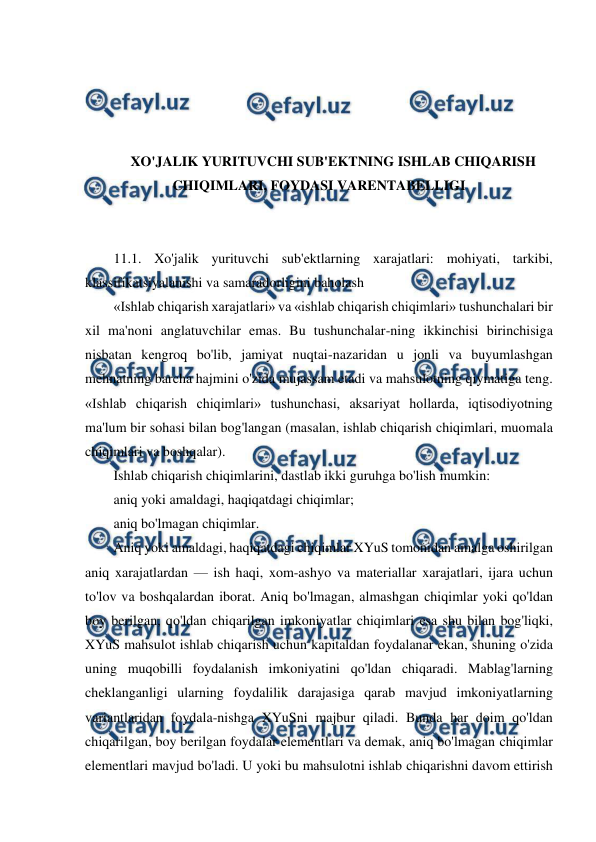  
 
 
 
 
 
XO'JALIK YURITUVCHI SUB'EKTNING ISHLAB CHIQARISH 
CHIQIMLARI, FOYDASI VARENTABELLIGI 
 
 
11.1. Xo'jalik yurituvchi sub'ektlarning xarajatlari: mohiyati, tarkibi, 
klassifikatsiyalanishi va samaradorligini baholash 
«Ishlab chiqarish xarajatlari» va «ishlab chiqarish chiqimlari» tushunchalari bir 
xil ma'noni anglatuvchilar emas. Bu tushunchalar-ning ikkinchisi birinchisiga 
nisbatan kengroq bo'lib, jamiyat nuqtai-nazaridan u jonli va buyumlashgan 
mehnatning barcha hajmini o'zida mujassam etadi va mahsulotning qiymatiga teng. 
«Ishlab chiqarish chiqimlari» tushunchasi, aksariyat hollarda, iqtisodiyotning 
ma'lum bir sohasi bilan bog'langan (masalan, ishlab chiqarish chiqimlari, muomala 
chiqimlari va boshqalar). 
Ishlab chiqarish chiqimlarini, dastlab ikki guruhga bo'lish mumkin: 
aniq yoki amaldagi, haqiqatdagi chiqimlar; 
aniq bo'lmagan chiqimlar. 
Aniq yoki amaldagi, haqiqatdagi chiqimlar XYuS tomonidan amalga oshirilgan 
aniq xarajatlardan — ish haqi, xom-ashyo va materiallar xarajatlari, ijara uchun 
to'lov va boshqalardan iborat. Aniq bo'lmagan, almashgan chiqimlar yoki qo'ldan 
boy berilgan, qo'ldan chiqarilgan imkoniyatlar chiqimlari esa shu bilan bog'liqki, 
XYuS mahsulot ishlab chiqarish uchun kapitaldan foydalanar ekan, shuning o'zida 
uning muqobilli foydalanish imkoniyatini qo'ldan chiqaradi. Mablag'larning 
cheklanganligi ularning foydalilik darajasiga qarab mavjud imkoniyatlarning 
variantlaridan foydala-nishga XYuSni majbur qiladi. Bunda har doim qo'ldan 
chiqarilgan, boy berilgan foydalar elementlari va demak, aniq bo'lmagan chiqimlar 
elementlari mavjud bo'ladi. U yoki bu mahsulotni ishlab chiqarishni davom ettirish 
