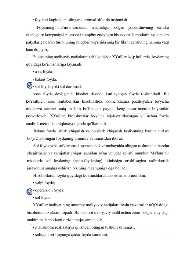  
 
• foydani kapitaldan olingan daromad sifatida tushunish. 
Foydaning ma'no-mazmunini aniqlashga bo'lgan yondoshuvning turlicha 
ekanligidan kompaniyalar tomonidan taqdim etaladigan hisobot ma'lumotlarining standart 
paketlariga qarab turib, uning miqdori to'g'risida aniq bir fikrni aytishning hamma vaqt 
ham iloji yo'q. 
Faoliyatning moliyaviy natijalarini tahlil qilishda XYuSlar, ko'p hollarda, foydaning 
quyidagi ko'rinishlariga tayanadi: 
• asos foyda; 
• balans foyda; 
• sof foyda yoki sof daromad. 
Asos foyda deyilganda hisobot davrida kutilayotgan foyda tushuniladi. Bu 
ko'rsatkich asos rentabellikni hisoblashda, nomenklatura pozitsiyalari bo'yicha 
miqdorva tannarx aniq ma'lum bo'lmagan paytda keng assortimentli buyumlar 
tayyorlovchi XYuSlar, birlashmalar bo'yicha rejalashtirilayotgan yil uchun foyda 
analitik metodda aniqlanayotganda qo'llaniladi. 
Balans foyda ishlab chiqarish va noishlab chiqarish faoliyatning barcha turlari 
bo'yicha olingan foydaning umumiy summasidan iborat. 
Sof foyda yoki sof daromad operatsion davr mobaynida olingan tushumdan barcha 
chegirmalar va xarajatlar chiqarilganidan so'ng vujudga kelishi mumkin. Ma'lum bir 
miqdorda sof foydaning (netto-foydaning) olinishiga erishilsagina tadbirkorlik 
jarayonini amalga oshirish o'zining mazmuniga ega bo'ladi. 
Hisobotlarda foyda quyidagi ko'rinishlarda aks ettirilishi mumkin: 
• yalpi foyda; 
• operatsion foyda; 
• sof foyda. 
XYuSlar faoliyatining umumiy moliyaviy natijalari foyda va zararlar to'g'risidagi 
hisobotda o'z aksini topadi. Bu hisobot moliyaviy tahlil uchun zarur bo'lgan quyidagi 
muhim ma'lumotlarni o'zida mujassam etadi: 
• mahsulotni realizatsiya qilishdan olingan tushum summasi; 
• soliqqa tortilingunga qadar foyda summasi; 
