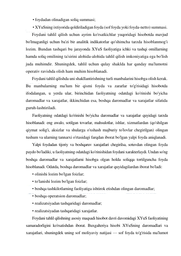  
 
• foydadan olinadigan soliq summasi; 
• XYuSning ixtiyorida qoldiriladigan foyda (sof foyda yoki foyda-netto) summasi. 
Foydani tahlil qilish uchun ayrim ko'rsatkichlar yuqoridagi hisobotda mavjud 
bo'lmaganligi uchun ba'zi bir analitik indikatorlar qo'shimcha tarzda hisoblanmog'i 
lozim. Bundan tashqari bu jarayonda XYuS faoliyatiga ichki va tashqi omillarning 
hamda soliq omilining ta'sirini alohida-alohida tahlil qilish imkoniyatiga ega bo'lish 
juda muhimdir. Shuningdek, tahlil uchun qulay shaklda har qanday ma'lumotni 
operativ ravishda olish ham muhim hisoblanadi. 
Foydani tahlil qilishda uni shakllantirishning turli manbalarini hisobga olish kerak. 
Bu manbalarning ma'lum bir qismi foyda va zararlar to'g'risidagi hisobotda 
ifodalangan, u yerda ular, birinchidan faoliyatning odatdagi ko'rinishi bo'yicha 
daromadlar va xarajatlar, ikkinchidan esa, boshqa daromadlar va xarajatlar sifatida 
guruh-lashtiriladi. 
Faoliyatning odatdagi ko'rinishi bo'yicha daromadlar va xarajatlar quyidagi tarzda 
hisoblanadi: eng awalo, sotilgan tovarlar, mahsulotlar, ishlar, xizmatlardan (qo'shilgan 
qiymat solig'i, aksizlar va shularga o'xshash majburiy to'lovlar chegirilgan) olingan 
tushum va ularning tannarxi o'rtasidagi farqdan iborat bo'lgan yalpi foyda aniqlanadi. 
Yalpi foydadan tijoriy va boshqaruv xarajatlari chegirilsa, sotuvdan olingan foyda 
paydo bo'ladiki, u faoliyatning odatdagi ko'rinishidan foydani xarakterlaydi. Undan so'ng 
boshqa daromadlar va xarajatlarni hisobga olgan holda soliqqa tortilguncha foyda 
hisoblanadi. Odatda, boshqa daromadlar va xarajatlar quyidagilardan iborat bo'ladi: 
• olinishi lozim bo'lgan foizlar; 
• to'lanishi lozim bo'lgan foizlar; 
• boshqa tashkilotlarning faoliyatiga ishtirok etishdan olingan daromadlar; 
• boshqa operatsion daromadlar; 
• realizatsiyadan tashqaridagi daromadlar; 
• realizatsiyadan tashqaridagi xarajatlar. 
Foydani tahlil qilishning asosiy maqsadi hisobot davri davomidagi XYuS faoliyatining 
samaradorligini ko'rsatishdan iborat. Buxgalteriya hisobi XYuSning daromadlari va 
xarajatlari, shuningdek uning sof moliyaviy natijasi — sof foyda to'g'risida ma'lumot 
