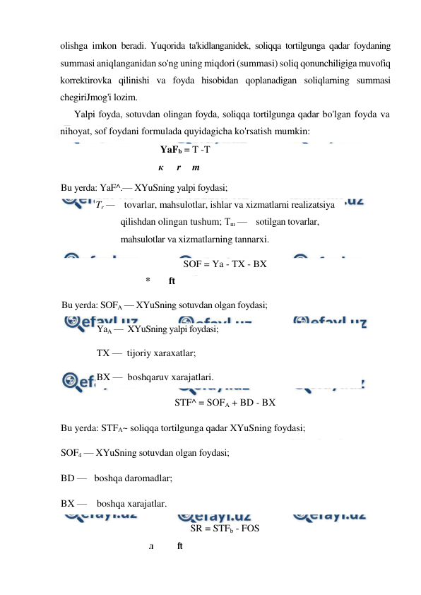  
 
olishga imkon beradi. Yuqorida ta'kidlanganidek, soliqqa tortilgunga qadar foydaning 
summasi aniqlanganidan so'ng uning miqdori (summasi) soliq qonunchiligiga muvofiq 
korrektirovka qilinishi va foyda hisobidan qoplanadigan soliqlarning summasi 
chegiriJmog'i lozim. 
Yalpi foyda, sotuvdan olingan foyda, soliqqa tortilgunga qadar bo'lgan foyda va 
nihoyat, sof foydani formulada quyidagicha ko'rsatish mumkin: 
 
 YaFb = T -T 
к 
r 
m 
Bu yerda: YaF^.— XYuSning yalpi foydasi; 
Tr —    tovarlar, mahsulotlar, ishlar va xizmatlarni realizatsiya 
qilishdan olingan tushum; Тш —    sotilgan tovarlar, 
mahsulotlar va xizmatlarning tannarxi. 
SOF = Ya - TX - BX 
* 
ft 
Bu yerda: SOFA — XYuSning sotuvdan olgan foydasi;  
YaA —  XYuSning yalpi foydasi;  
TX —  tijoriy xaraxatlar;  
BX —  boshqaruv xarajatlari. 
STF^ = SOFA + BD - BX 
Bu yerda: STFA~ soliqqa tortilgunga qadar XYuSning foydasi;  
SOF4 — XYuSning sotuvdan olgan foydasi;  
BD —   boshqa daromadlar;  
BX —    boshqa xarajatlar. 
SR = STFb - FOS 
л 
ft 
